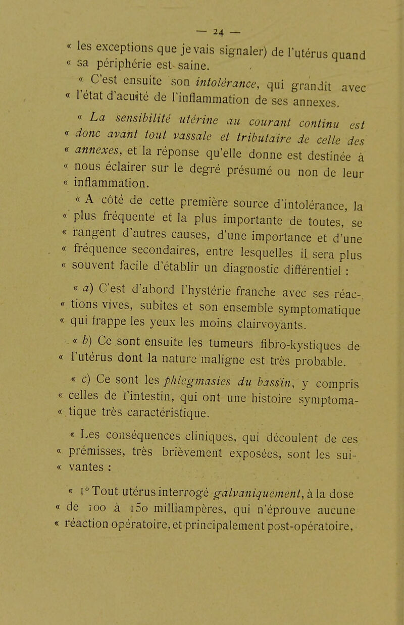 « les exceptions que je vais signaler) de l'utérus quand « sa périphérie est- saine. « C'est ensuite son intolérance, qui grandit avec « l'état d'acuîté de Tinflammation de ses annexes. « La sensibilité utérine au courant continu est <f donc avant tout vassale et tributaire de celle des « annexes, et la réponse qu'elle donne est destinée à « nous éclairer sur le degré présumé ou non de leur « inflammation. « A côté de cette première source d'intolérance, la « plus fréquente et la plus importante de toutes, se « rangent d'autres causes, d'une importance et d'une « fréquence secondaires, entre lesquelles il sera plus « souvent facile d'établir un diagnostic diftérentiel : « a) C'est d'abord l'hystérie franche avec ses réac- « tions vives, subites et son ensemble symptomatique « qui frappe les yeux les moins clairvoyants. . « b) Ce .sont ensuite les tumeurs fibro-kystiques de « l'utérus dont la nature maligne est très probable. « c) Ce sont les phlegmasies du bassin, y compris « celles de l'intestin, qui ont une histoire symptoma- « . tique très caractéristique. « Les conséquences cliniques, qui découlent de ces « prémisses, très brièvement exposées, sont les sui- <c vantes : « 1° Tout utérus interrogé galvaniquement, à la dose « de 100 à i5o milliampères, qui n'éprouve aucune « réaction opératoire.et principalement post-opératoire,