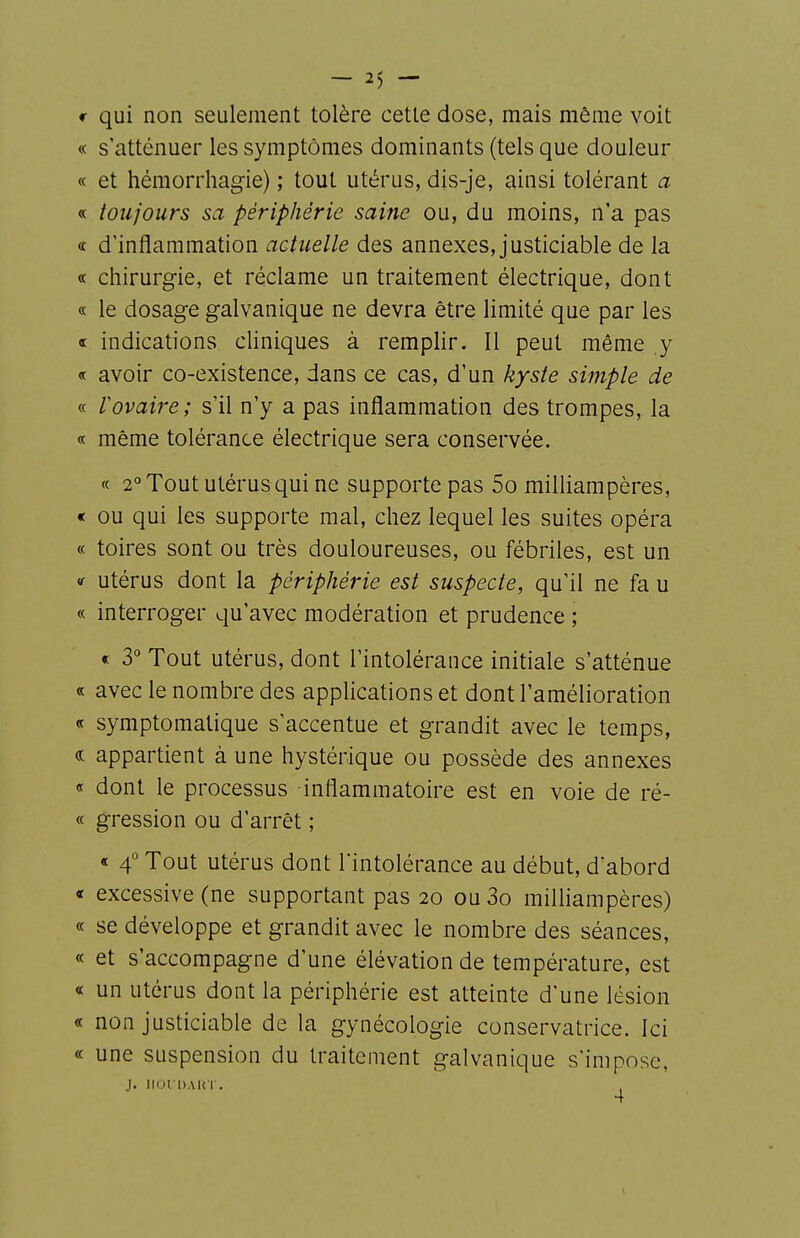 f qui non seulement tolère cette dose, mais même voit « s'atténuer les symptômes dominants (tels que douleur « et hémorrhagie) ; tout utérus, dis-je, ainsi tolérant a « toujours sa périphérie saine ou, du moins, n'a pas (c d'inflammation actuelle des annexes, justiciable de la « chirurgie, et réclame un traitement électrique, dont « le dosage galvanique ne devra être limité que par les ce indications cliniques à remplir. Il peut même y « avoir co-existence, dans ce cas, d'un kyste simple de « lovaire; s'il n'y a pas inflammation des trompes, la « même tolérance électrique sera conservée. « 2° Tout utérus qui ne supporte pas 5o milliampères, « ou qui les supporte mal, chez lequel les suites opéra « toires sont ou très douloureuses, ou fébriles, est un t utérus dont la périphérie est suspecte, qu'il ne fa u « interroger qu'avec modération et prudence ; « 3° Tout utérus, dont l'intolérance initiale s'atténue « avec le nombre des applications et dont l'amélioration symptomatique s'accentue et grandit avec le temps, « appartient à une hystérique ou possède des annexes « dont le processus inflammatoire est en voie de ré- « gression ou d'arrêt ; « 4° Tout utérus dont l'intolérance au début, dabord « excessive (ne supportant pas 20 ou3o milliampères) « se développe et grandit avec le nombre des séances, « et s'accompagne d'une élévation de température, est « un utérus dont la périphérie est atteinte d'une lésion « non justiciable de la gynécologie conservatrice. Ici « une suspension du traitement galvanique s'impose, J. IIOI DAKI . ,