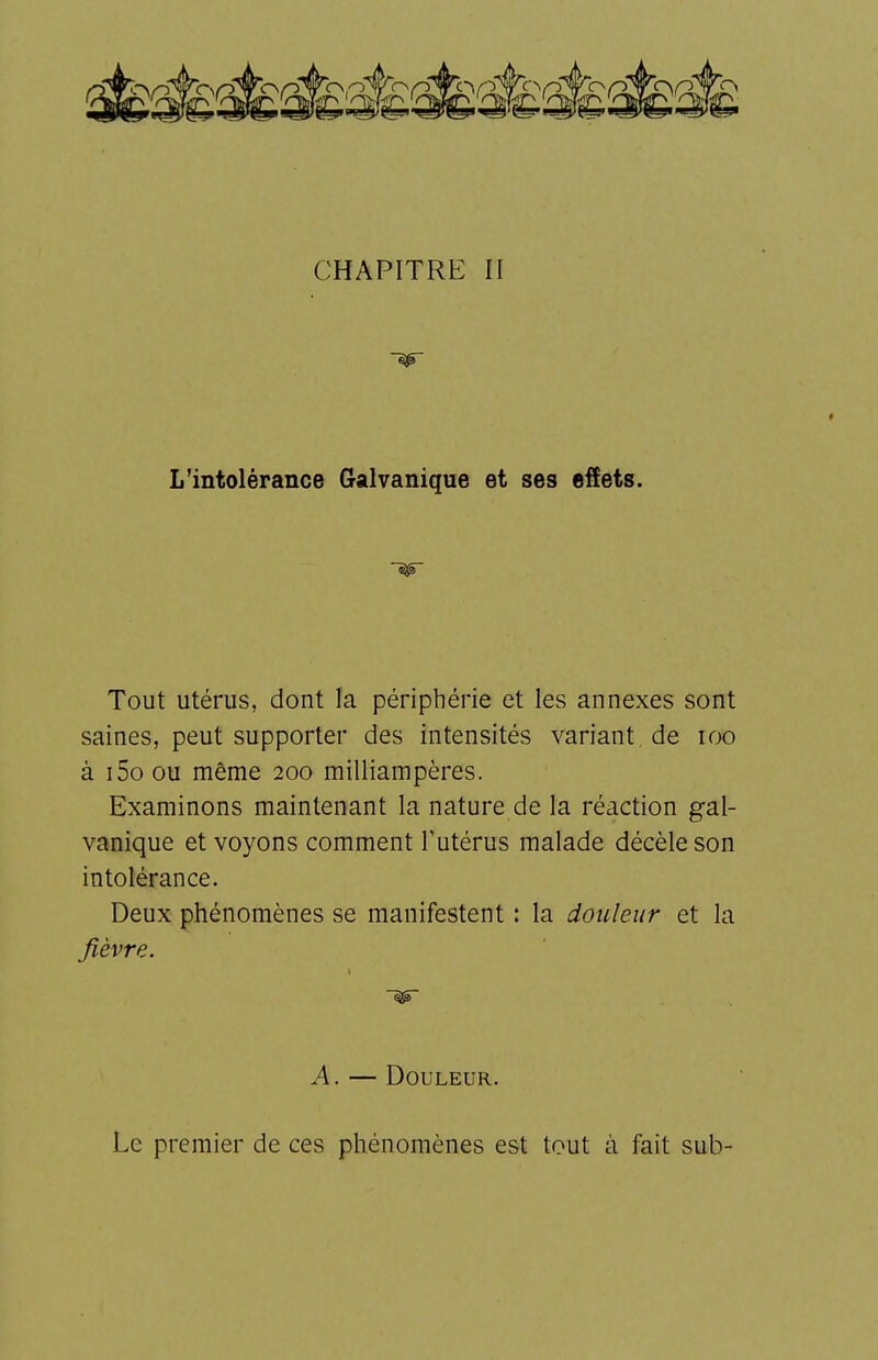 CHAPITRE n t L'intolérance Galvanique et ses effets. Tout utérus, dont la périphérie et les annexes sont saines, peut supporter des intensités variant de loo à i5o ou même 200 milliampères. Examinons maintenant la nature de la réaction gal- vanique et voyons comment T utérus malade décèle son intolérance. Deux phénomènes se manifestent : la douleur et la fièvre. A. — Douleur. Le premier de ces phénomènes est tout à fait sub-