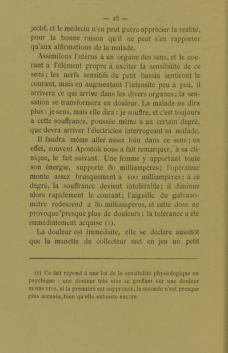 jectif, et le médecin n'en peut guère apprécier la réalité, pour la bonne raison qu'il ne peut s'en rapporter qu'aux affirmations de la malade. Assimilons l'utérus à un organe des sens, et le cou- rant à l'élément propre à exciter la sensibilité de ce sens ; les nerfs sensitifs du petit bassin sentiront le courant, mais en augmentant l'intensité peu à peu, il arrivera ce qui arrive dans les divers organes ; la sen- sation se transformera en douleur. La malade ne dira plus : je sens, mais elle dira : je souffre, et c'est toujours à cette souffrance, poussée même à un certain degré, que devra arriver l'électricien interrogeant sa malade. Il faudra même aller assez loin dans ce sens ; en effet, souvent Apostoli nous a fait remarquer, à sa cli- nique, le fait suivant. Une femme y apportant toute son énergie, supporte 80 milliarapères; l'opérateur monte assez brusquement à 100 milliampères ; à ce degré, la souffrance devient intolérable; il diminue alors rapidement le courant; l'aiguille du galvano- mètre redescend à 80 milliampères, et cette dose ne provoque ^presque plus de douleurs ; la tolérance a été immédiatement acquise (i). La douleur est immédiate, elle se déclare aussitôt que la manette du collecteur met en jeu un petit (i) Ce fait répond à une loi de la sensibilité physiologique ou psychique : une douleur très vive se greffant sur une douleur moins vive, si la première est supprimée, la seconde n'est presque plus accusée, bien qu'elle subsiste encore.