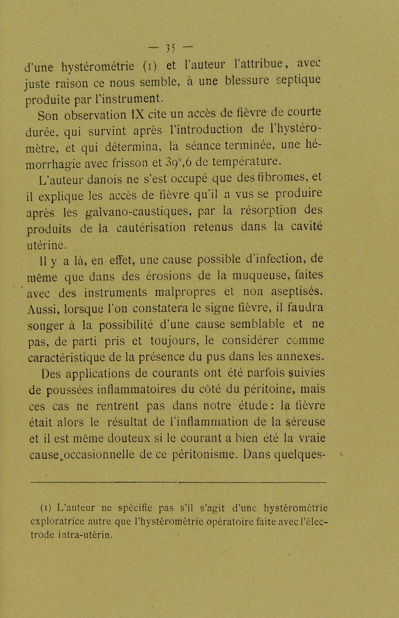 d'une hystérométrie (i) et l'auteur l'attribue, avec juste raison ce nous semble, à une blessure septique produite par l'instrument. Son observation IX cite un accès de fièvre de courte durée, qui survint après l'introduction de l'hystéro- mètre, et qui détermina, la séance terminée, une hé- morrhagie avec frisson et 39°,6 de température. L'auteur danois ne s'est occupé que des fibromes, et il explique les accès de fièvre qu'il a vus se produire après les galvano-caustiques, par la résorption des produits de la cautérisation retenus dans la cavité utérine. 11 y a là, en effet, une cause possible d'infection, de même que dans des érosions de la muqueuse, faites ■ avec des instruments malpropres et non aseptisés. Aussi, lorsque l'on constatera le signe fièvre, il faudra songer à la possibilité d'une cause semblable et ne pas, de parti pris et toujours, le considérer comme caractéristique de la présence du pus dans les annexes. Des applications de courants ont été parfois suivies de poussées inflammatoires du côté du péritoine, mais ces cas ne rentrent pas dans notre étude : la fièvre était alors le résultat de l'inflammation de la séreuse et il est même douteux si le courant a bien été la vraie cause^occasionnelle de ce péritonisme. Dans quelques- (i) L'auteur ne spécifie pas s'il s'ag-it d'une hystérométrie exploratrice autre que l'hystérométrie opératoire faite avec l'élec- trode iatra-utérin.
