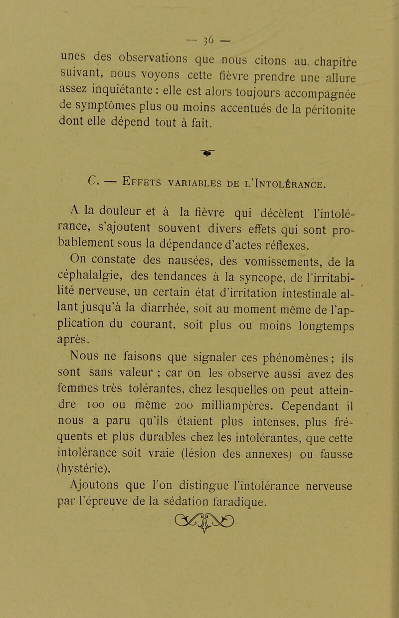 unes des observations que nous citons au. chapitre suivant, nous voyons cette fièvre prendre une allure assez inquiétante : elle est alors toujours accompagnée de symptômes plus ou moins accentués de la péritonite dont elle dépend tout à fait. C. — Effets variables de l'Intolérance. A la douleur et à la fièvre qui décèlent l'intolé- rance, s'ajoutent souvent divers effets qui sont pro- bablement sous la dépendance d'actes réflexes. On constate des nausées, des vomissements, de la céphalalgie, des tendances à la syncope, de l'irritabi- lité nerveuse, un certain état d'irritation intestinale al- lant jusqu'à la diarrhée, soit au moment même de l'ap- plication du courant, soit plus ou moins longtemps après. Nous ne faisons que signaler ces phénomènes ; ils sont sans valeur ; car on les observe aussi avez des femmes très tolérantes, chez lesquelles on peut attein- dre 100 ou même 200 milhampères. Cependant il nous a paru qu'ils étaient plus intenses, plus fré- quents et plus durables chez les intolérantes, que cette intolérance soit vraie (lésion des annexes) ou fausse (hystérie). Ajoutons que l'on distingue l'intolérance nerveuse par l'épreuve de la sédation faradique.