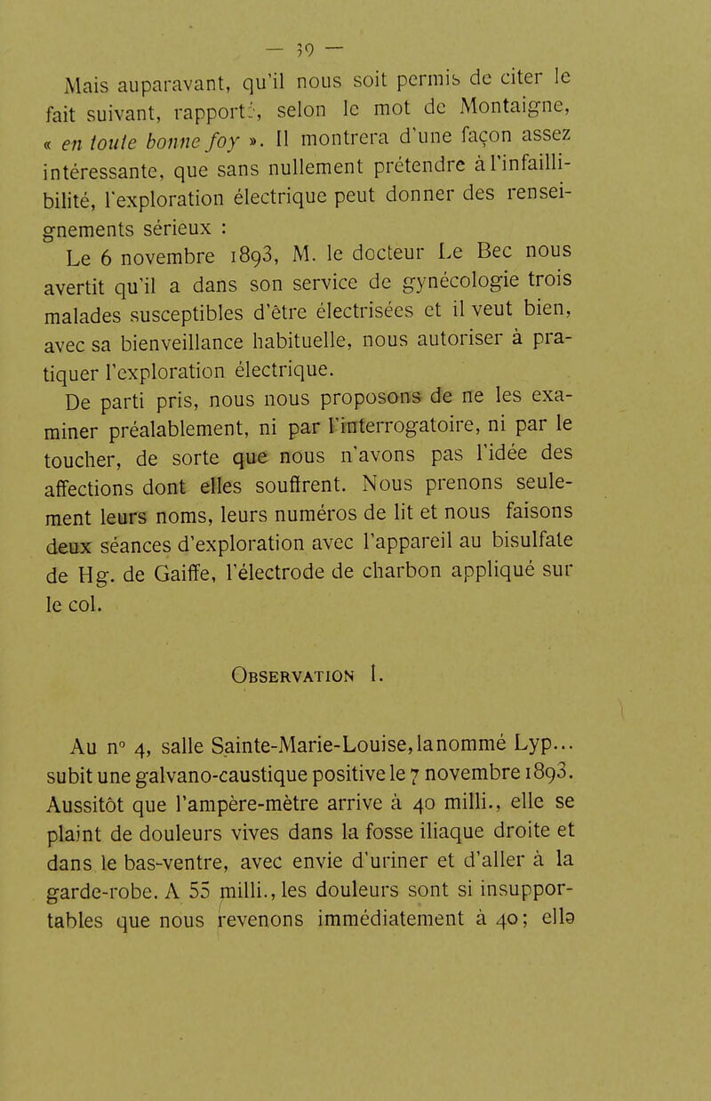 Mais auparavant, qu'il nous soit permib de citer le fait suivant, rapport:', selon le mot de Montaigne, « en toute bonne foy ». Il montrera d'une façon assez intéressante, que sans nullement prétendre à l'infailli- bilité, l'exploration électrique peut donner des rensei- gnements sérieux : Le 6 novembre 1898, M. le docteur Le Bec nous avertit qu'il a dans son service de gynécologie trois malades susceptibles d'être électrisées et il veut bien, avec sa bienveillance habituelle, nous autoriser à pra- tiquer l'exploration électrique. De parti pris, nous nous proposons de ne les exa- miner préalablement, ni par l'interrogatoire, ni par le toucher, de sorte que nous n'avons pas l'idée des affections dont elles souffrent. Nous prenons seule- ment leurs noms, leurs numéros de lit et nous faisons deux séances d'exploration avec l'appareil au bisulfate de H g. de Gaiffe, l'électrode de charbon appliqué sur le col. Observation I. Au n° 4, salle Sainte-Marie-Louise,lanommé Lyp... subit une galvano-caustique positive le 7 novembre 1893. Aussitôt que l'ampère-mètre arrive à 40 milli., elle se plaint de douleurs vives dans la fosse iliaque droite et dans le bas-ventre, avec envie d'uriner et d'aller à la garde-robe. A 55 milli., les douleurs sont si insuppor- tables que nous revenons immédiatement à 40; elb