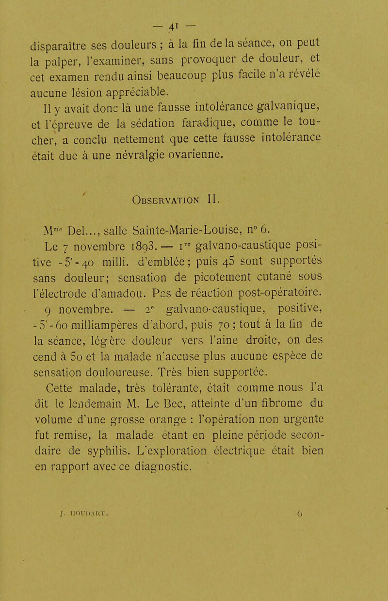 disparaître ses douleurs ; à la fin de la séance, on peut la palper, l'examiner, sans provoquer de douleur, et cet examen rendu ainsi beaucoup plus facile n'a révélé aucune lésion appréciable. 11 y avait donc là une fausse intolérance galvanique, et l'épreuve de la sédation faradique, comme le tou- cher, a conclu nettement que cette fausse intolérance était due à une névralgie ovarienne. Observation II. M'^ Del..., salle Sainte-Marie-Louise, n° 6. Le 7 novembre iSgS.— r= galvano-caustique posi- tive -5'-40 milli. d'emblée; puis 46 sont supportés sans douleur; sensation de picotement cutané sous l'électrode d'amadou. Pas de réaction post-opératoire. 9 novembre. — 2 galvano-caustique, positive, -5'-60 milliampères d'abord, puis 70 ; tout à la lin de la séance, légère douleur vers l'aine droite, on des cend à 5o et la malade n'accuse plus aucune espèce de sensation douloureuse. Très bien supportée. Cette malade, très tolérante, était comme nous l'a dit le lendemain M. Le Bec, atteinte d'un fibrome du volume d'une grosse orange : l'opération non urgente fut remise, la malade étant en pleine période secon- daire de syphilis. L'exploration électrique était bien en rapport avec ce diagnostic. j. IIOCDAUT.