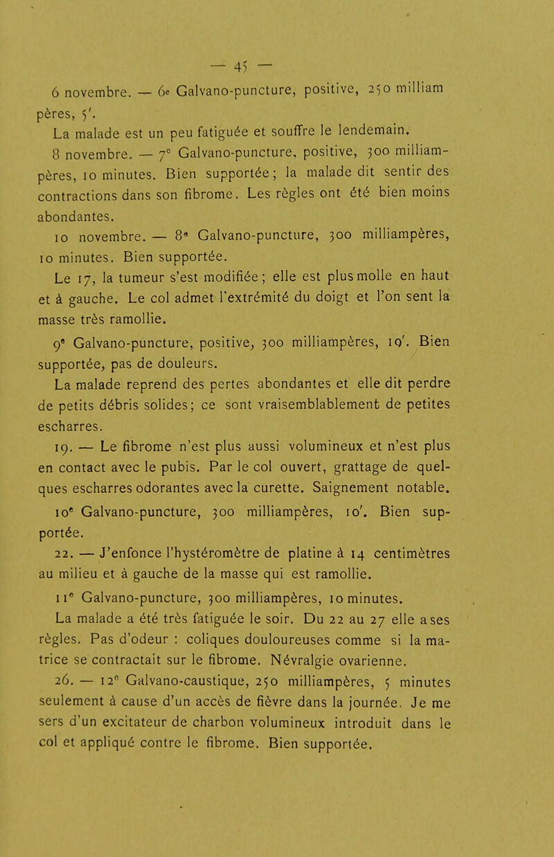 — 4) — 6 novembre. — 6e Galvano-puncture, positive, 250 milliam pères, 5'. La malade est un peu fatiguée et souffre le lendemain. 8 novembre. — f Galvano-puncture, positive, 300 milliam- pères, 10 minutes. Bien supportée; la malade dit sentir des contractions dans son fibrome. Les règles ont été bien moins abondantes. 10 novembre. — 8 Galvano-puncture, 300 milliampères, 10 minutes. Bien supportée. Le 17, la tumeur s'est modifiée; elle est plus molle en haut et à gauche. Le col admet l'extrémité du doigt et l'on sent la masse très ramollie. 9 Galvano-puncture, positive^ 300 milliampères, 10'. Bien supportée, pas de douleurs. La malade reprend des pertes abondantes et elle dit perdre de petits débris solides; ce sont vraisemblablement de petites escharres. 19. — Le fibrome n'est plus aussi volumineux et n'est plus en contact avec le pubis. Par le col ouvert, grattage de quel- ques escharres odorantes avec la curette. Saignement notable. 10* Galvano-puncture, 300 milliampères, 10'. Bien sup- portée. 22. — J'enfonce l'hystéromètre de platine à 14 centimètres au milieu et à gauche de la masse qui est ramollie. II* Galvano-puncture, 300 milliampères, 10 minutes. La malade a été très fatiguée le soir. Du 22 au 27 elle a ses règles. Pas d'odeur : coliques douloureuses comme si la ma- trice se contractait sur le fibrome. Névralgie ovarienne. 26, — 12^ Galvano-caustique, 250 milliampères, 5 minutes seulement à cause d'un accès de fièvre dans la journée. Je me sers d'un excitateur de charbon volumineux introduit dans le col et appliqué contre le fibrome. Bien supportée.