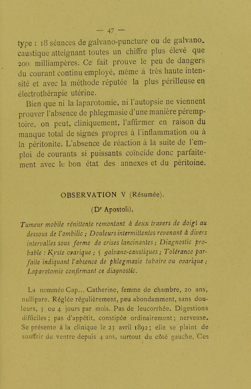 type : i8 séances de galvano-puncture ou de galvano. caustique atteignant toutes un chiffre plus élevé que 200 milliampères. Ce fait prouve le peu de dangers du courant continu employé, même à très haute inten- sité et avec la méthode réputée la plus périlleuse en électrothérapie utérine. Bien que ni la laparotomie, ni l'autopsie ne viennent prouver l'absence de phlegmasie d'une manière péremp- toire, on peut, cliniquement, l'affirmer en raison du manque total de signes propres à l'inflammation ou à la péritonite. L'absence de réaction à la suite de l'em- ploi de courants si puissants coïncide donc parfaite- ment avec It; bon état des annexes et du péritoine. OBSERVATION V (Résumée). (D' Apostoli). Tumeur mobile réniitente remontant à deux travers de doigt au dessous de l'ombilic; Douleurs intermittentes revenant à divers intervalles sous forme de crises lancinantes ; Diagnostic pro- bable : Kyste ovarique ; 5 galvano-caustiques ; Tolérance par- faite indiquant l'absence de phlegmasie tubaire ou ovarique; Laparotomie confirmant ce diagnostic. La nommée Cap... Catherine, femme de chambre, 20 ans, nuUipare. Réglée régulièrement, peu abondamment, sans dou- leurs, 3 ou 4 jours par mois. Pas de leucorrhée. Digestions difficiles; pas d'appétit, constipée ordinairement; nerveuse. Se présente à la clinique le 23 avril 1892; elle se plaint de souffrir du ventre depuis 4 ans, surtout du côté gauche. Ces