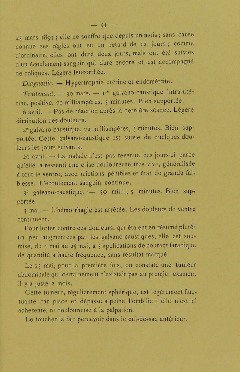 25 mars 1B93 ; elle ne souffre que depuis un mois ; sans cause connue ses règles ont eu un retard de 12 jours; comme d'ordinaire, elles ont duré deux jours, mais ont éhi suivies d'un écoulement sanguin qui dure encore et est accompagné de coliques. Légère leucorrhée. Diagnostic. — Hypertrophie utérine et endométrite. Trailemeiit. — 30 mars. — galvano-caustique intra-uté- rine, positive. 70 miHiampères, 5 minutes. Bien supportée. 6 avril. - Pas de réaction après la dernière séance. Légère diminution des douleurs. 2'' galvano-caustique, 72 miHiampères, 5 minutes. Bien sup- portée. Cette galvano-caustique est suivie de quelques dou- leurs les jours suivants. 29 avril. — La malade n'est pas revenue ces jours-ci parce qu'elle a ressenti une crise douloureuse très viv -, généralisée à tout le ventre, avec mictions pénibles et état de grande fai- blesse. L'écoulement sanguin continue, f galvano-caustique. — 50 milli., 5 minutes. Bien sup- portée. j mai. — L'hémorrhagie est arrêtée. Les douleurs de ventre continuent. Pour lutter contre ces douleurs, qui étaient en résumé plutôt un peu augmentées par les galvano-caustiques. elle est sou- mise, du 3 mai au 25 mai, à 5 applications de courant faradique de quantité à haute fréquence, sans résultat marqué. Le 25 mai, pour la première fois, on constate une tumeur abdominale qui certainement n'existait pas au preqier examen, il y a juste 2 mois. Cette tumeur, régulièrement sphérique, est légèrement fluc- tuante par place et dépasse à peine l'ombilic ; elle n'est ni adhérente, ni douloureuse à la palpation. Le toucher la fait percevoir dans le cul-de-saç antérieur.
