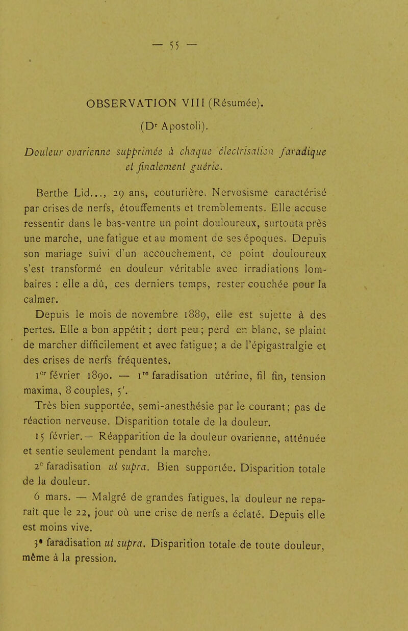OBSERVATION VIII (Résumée). (D-- Apostoli). Douleur ovarienne supprimée à chaque âleclrisalion J'aradique et finalement guérie. Berthe Lid..., 29 ans, couturière. Nervosisme caractérisé par crises de nerfs, étouffemenls et tremblements. Elle accuse ressentir dans le bas-ventre un point douloureux, surtouta près une marche, une fatigue et au moment de ses époques. Depuis son mariage suivi d'un accouchement, ce point douloureux s'est transformé en douleur véritable avec irradiations lom- baires : elle a dû, ces derniers temps, rester couchée pour la calmer. Depuis le mois de novembre 1889, elle est sujette à des pertes. Elle a bon appétit ; dort peu ; perd er. blanc, se plaint de marcher difficilement et avec fatigue; a de l'épigastralgie el des crises de nerfs fréquentes. 1°''février 1890. — i'° faradisation utérine, fil fin^ tension maxima, 8 couples, 5'. Très bien supportée, semi-anesthésie parle courant; pas de réaction nerveuse. Disparition totale de la douleur. 15 février.— Réapparition de la douleur ovarienne, atténuée et sentie seulement pendant la marche. 2 faradisation ut supra. Bien supportée. Disparition totale de la douleur. 6 mars. — Malgré de grandes fatigues, la douleur ne repa- raît que le 22, jour où une crise de nerfs a éclaté. Depuis elle est moins vive. 3« faradisation ut supra. Disparition totale de toute douleur, même à la pression.