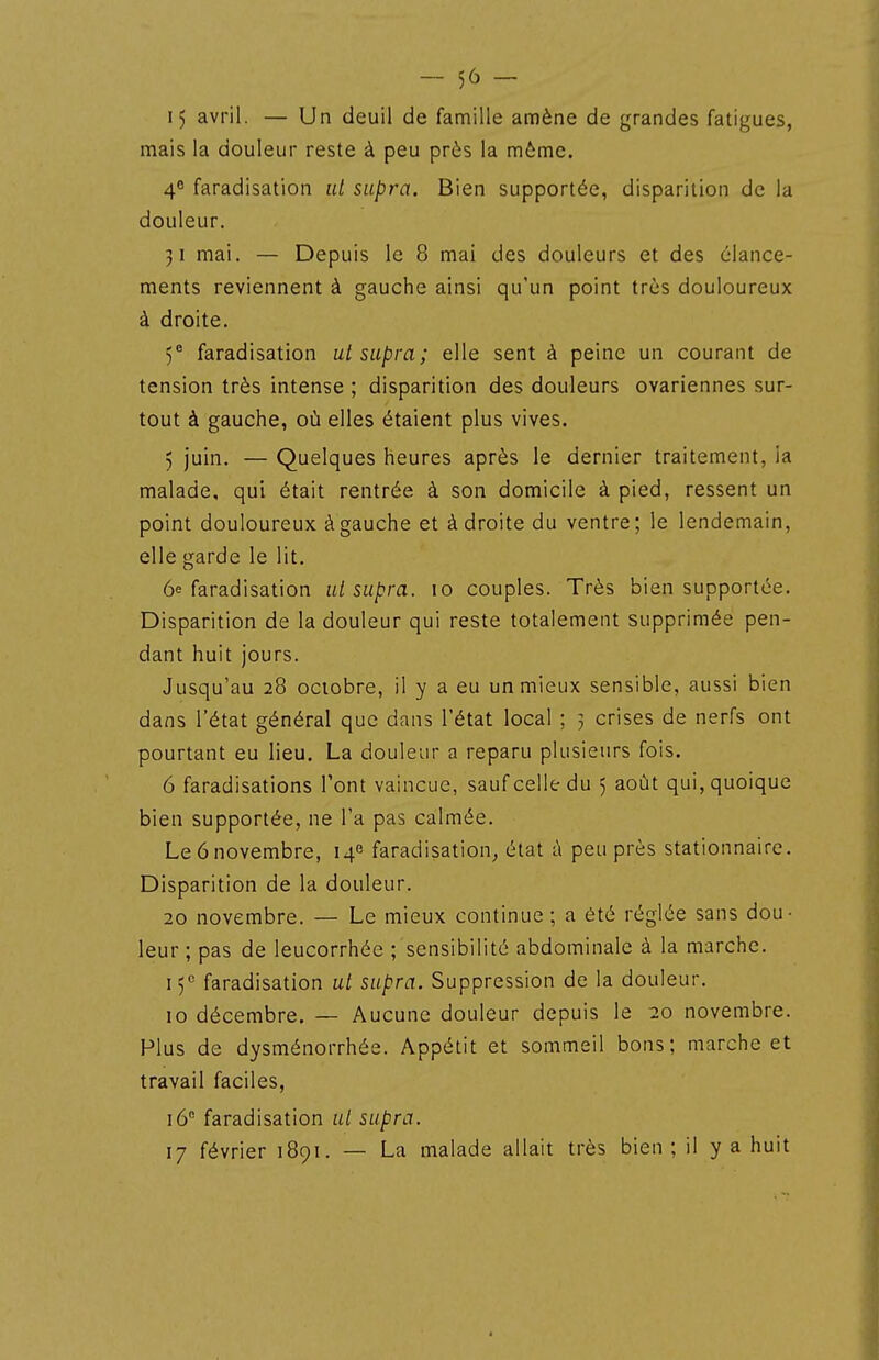 15 avril. — Un deuil de famille amène de grandes fatigues, mais la douleur reste à peu près la même. 48 faradisation ut supra. Bien supportée, disparition de la douleur. 51 mai. — Depuis le 8 mai des douleurs et des élance- ments reviennent à gauche ainsi qu'un point très douloureux à droite. 5 faradisation ut supra; elle sent à peine un courant de tension très intense ; disparition des douleurs ovariennes sur- tout à gauche, où elles étaient plus vives. 5 juin. — Quelques heures après le dernier traitement, la malade, qui était rentrée à son domicile à pied, ressent un point douloureux àgauche et à droite du ventre; le lendemain, elle garde le lit. 6e faradisation ut supra. 10 couples. Très bien supportée. Disparition de la douleur qui reste totalement supprimée pen- dant huit jours. Jusqu'au 28 octobre, il y a eu un mieux sensible, aussi bien dans l'état général que dans l'état local ; 5 crises de nerfs ont pourtant eu lieu. La douleur a reparu plusieurs fois. 6 faradisations l'ont vaincue, sauf celle du 5 août qui, quoique bien supportée, ne l'a pas calmée. Le 6 novembre, 14'^ faradisation^ état à peu près stationnaire. Disparition de la douleur. 20 novembre. — Le mieux continue; a été réglée sans dou- leur ; pas de leucorrhée ; sensibilité abdominale à la marche. 15'' faradisation ut supra. Suppression de la douleur. 10 décembre. — Aucune douleur depuis le 20 novembre. Plus de dysménorrhée. Appétit et sommeil bons; marche et travail faciles, 16° faradisation ut supra. 17 février 1891. — La malade allait très bien ; il y a huit