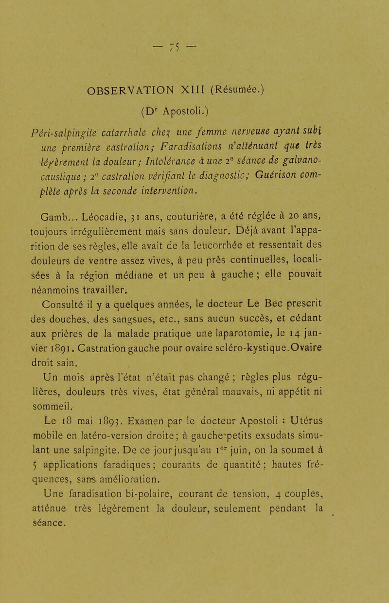 OBSERVATION XIII (Résumée.) (D Apostoli.) Péri-salpingite calarrhale che^ une femme nerveuse ayant subi une première easlralion; Faradisations n'atténuant que très léfèremenl la douleur; Intolérance à une 2° séance de galvano- caustique; 2 castration vérifiant le diagnostic; Guérison com- plète après la seconde intervention. Gamb... Léocadie, 31 ans, couturière, a été réglée à 20 ans, toujours irrégulièrement mais sans douleur. Déjà avant l'appa- rition de ses règles, elle avait ce la leucorrhée et ressentait des douleurs de ventre assez vives, à peu près continuelles, locali- sées à la région médiane et un peu à gauche ; elle pouvait néanmoins travailler. Consulté il y a quelques années, le docteur Le Bec prescrit des douches, des sangsues, etc., sans aucun succès, et cédant aux prières de la malade pratique une laparotomie, le 14 jan- vier 1891. Castration gauche pour ovaire scléro-kystique.Ovaire droit sain. Un mois après l'état n'était pas changé ; règles plus régu- lières, douleurs très vives, état général mauvais, ni appétit ni sommeil. Le 18 mai 1893. Examen par le docteur Apostoli : Utérus mobile en latéro-version droite; à gauche-petits exsudats simu- lant une salpingite. De ce jour jusqu'au i juin, on la soumet à 5 applications faradiques ; courants de quantité ; hautes fré- quences, sans amélioration. Une faradisalion bi-polaire, courant de tension, 4 couples, atténue très légèrement la douleur, seulement pendant la séance.