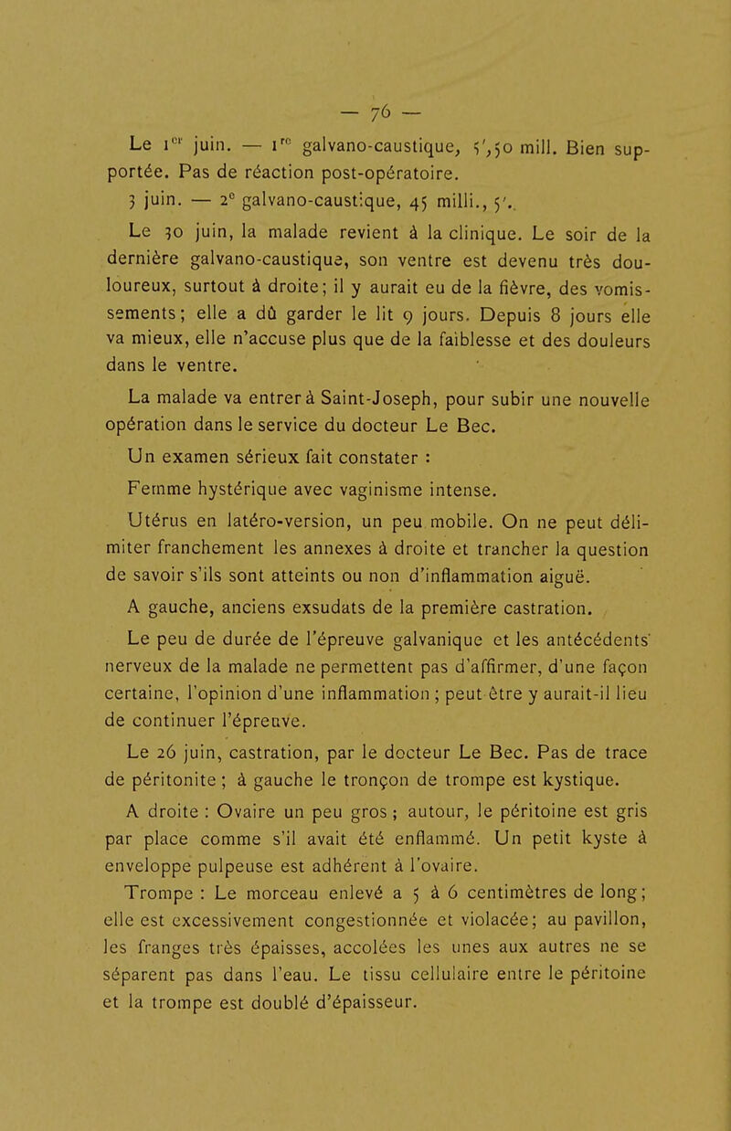 Le juin. — i'^ galvano-caustique, l'.jo mill. Bien sup- portée. Pas de réaction post-opératoire. 3 juin. — 2*^ galvano-caustique, 45 milii., 5'.. Le 30 juin, la malade revient à la clinique. Le soir de la dernière galvano-caustique, son ventre est devenu très dou- loureux, surtout à droite; il y aurait eu de la fièvre, des vomis- sements; elle a dû garder le lit 9 jours. Depuis 8 jours elle va mieux, elle n'accuse plus que de la faiblesse et des douleurs dans le ventre. La malade va entrer à Saint-Joseph, pour subir une nouvelle opération dans le service du docteur Le Bec. Un examen sérieux fait constater : Femme hystérique avec vaginisme intense. Utérus en latéro-version, un peu mobile. On ne peut déli- miter franchement les annexes à droite et trancher la question de savoir s'ils sont atteints ou non d'inflammation aiguë. A gauche, anciens exsudats de la première castration. Le peu de durée de l'épreuve galvanique et les antécédents' nerveux de la malade ne permettent pas d'affirmer, d'une façon certaine, l'opinion d'une inflammation ; peut être y aurait-il lieu de continuer l'épreuve. Le 26 juin, castration, par le docteur Le Bec. Pas de trace de péritonite ; à gauche le tronçon de trompe est kystique. A droite : Ovaire un peu gros ; autour, le péritoine est gris par place comme s'il avait été enflammé. Un petit kyste à enveloppe pulpeuse est adhérent à l'ovaire. Trompe : Le morceau enlevé a 5 à 6 centimètres de long; elle est excessivement congestionnée et violacée; au pavillon, les franges très épaisses, accolées les unes aux autres ne se séparent pas dans l'eau. Le tissu cellulaire entre le péritoine et la trompe est doublé d'épaisseur.