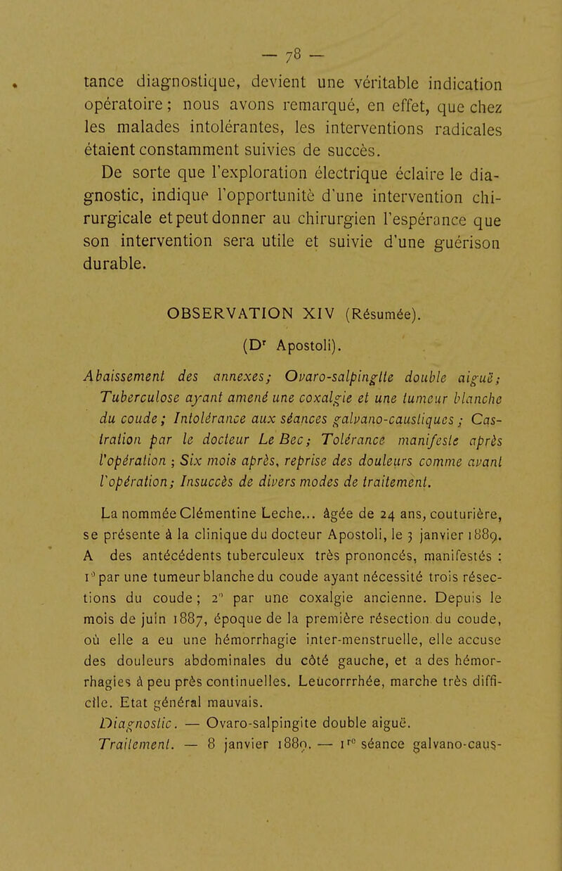 tance diagnostique, devient une véritable indication opératoire ; nous avons remarqué, en effet, que chez les malades intolérantes, les interventions radicales étaient constamment suivies de succès. De sorte que l'exploration électrique éclaire le dia- gnostic, indique l'opportunité d'une intervention chi- rurgicale et peut donner au chirurgien l'espérance que son intervention sera utile et suivie d'une guérison durable. OBSERVATION XIV (Résumée). (D' Apostoli). Abaissement des annexes; Ovaro-salpin^tie double aiguë; Tuberculose ayant amené une coxalgie et une tumeur blanche du coude; Intolérance aux séances galvano-causliques ; Cas- tration par le docteur Le Bec ; Tolérance manifeste après l'opération ; Six mois après, reprise des douleurs comme auant ropération; Insuccès de divers modes de traitement. La nommée Clémentine Lèche... âgée de 24 ans, couturière, se présente à la clinique du docteur Apostoli, le 3 janvier 1889. A des antécédents tuberculeux très prononcés, manifestés : par une tumeur blanche du coude ayant nécessité trois résec- tions du coude ; 2 par une coxalgie ancienne. Depuis le mois de juin 1887, époque de la première résection du coude, où elle a eu une hémorrhagie inter-menstruelle, elle accuse des douleurs abdominales du côté gauche, et a des hémor- rhagies à peu près continuelles. Leiicorrrhée, marche très diffi- cile. Etat général mauvais. Diagnostic. — Ovaro-salpingite double aiguë. Traitement. — 8 janvier 1889.— i^ séance galvano-caus-