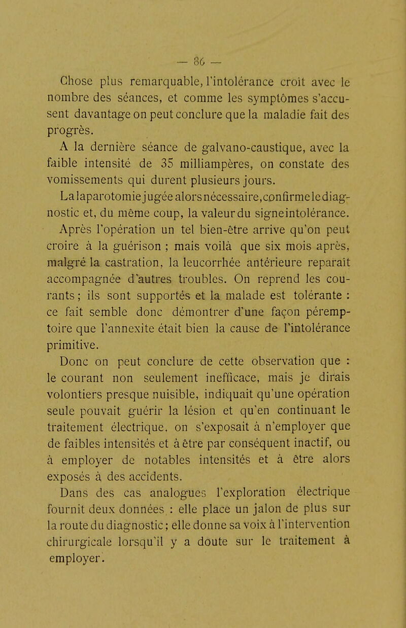 Chose plus remarquable, l'intolérance croît avec le nombre des séances, et comme les symptômes s'accu- sent davantage on peut conclure que la maladie fait des progrès. A la dernière séance de galvano-caustique, avec la faible intensité de 35 milliampères, on constate des vomissements qui durent plusieurs jours. La laparotomie]ugée alorsnécessaire.confirmelediag- nostic et, du même coup, la valeur du signeintolérance. Après l'opération un tel bien-être arrive qu'on peut croire à la guérison ; mais voilà que six mois après, malgré la castration, la leucorrhée antérieure reparaît accompagnée d'autres troubles. On reprend les cou- rants ; ils sont supportés et la malade est tolérante : ce fait semble donc démontrer d'une façon péremp- toire que l'annexite était bien la cause de l'intolérance primitive. Donc on peut conclure de cette observation que : le courant non seulement ineflicace, mais je dirais volontiers presque nuisible, indiquait qu'une opération seule pouvait guérir la lésion et qu'en continuant le traitement électrique, on s'exposait à n'employer que de faibles intensités et à être par conséquent inactif, ou à employer de notables intensités et à être alors exposés à des accidents. Dans des cas analogues l'exploration électrique fournit deux données : elle place un jalon de plus sur la route du diagnostic ; elle donne sa voix à l'intervention chirurgicale lorsqu'il y a doute sur le traitement à employer.