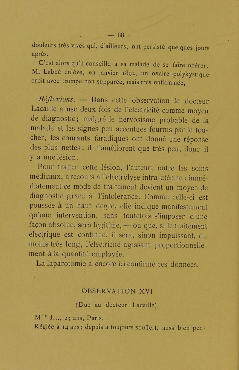 douleurs très vives qui, d'ailleurs, ont persisté quelques jours après. C'est alors qu'il conseille à sa malade de se faire opérer. M. Labbé enlève, en janvier 1892, un ovaire polykystique droit avec trompe non suppurée, mais très enflammée. Réflexions. — Dans cette observation le docteur Lacaille a usé deux fois de l'électricité comme moyen de diagnostic; malgré le nervosisme probable de la malade et les signes peu accentués fournis par le tou- cher, les courants faradiques ont donné une réponse des plus nettes : il n anxéliorent que très peu, donc il y a une lésion. Pour traiter cette lésion, l'auteur, outre les soins médicaux, arecours à Télectrolyse intra-utérine : immé- diatement ce mode de traitement devient un moyen de diagnostic grâce à l'intolérance. Comme celle-ci est poussée à un haut degré, elle indique manifestement qu'une intervention, sans toutefois s'imposer d'une façon absolue, sera légitime, — ou que, si le traitement électrique est continué, il sera, sinon impuissant, du moins très long, l'électricité agissant proportionnelle- ment à la quantité employée. La laparotomie a encore ici confirmé ces données. OBSERVATION XVI (Due au docteur Lacaille). M' J..., 25 ans, Paris. Réglée à 14 ans; depuis a toujours souffert, aussi bien pen-