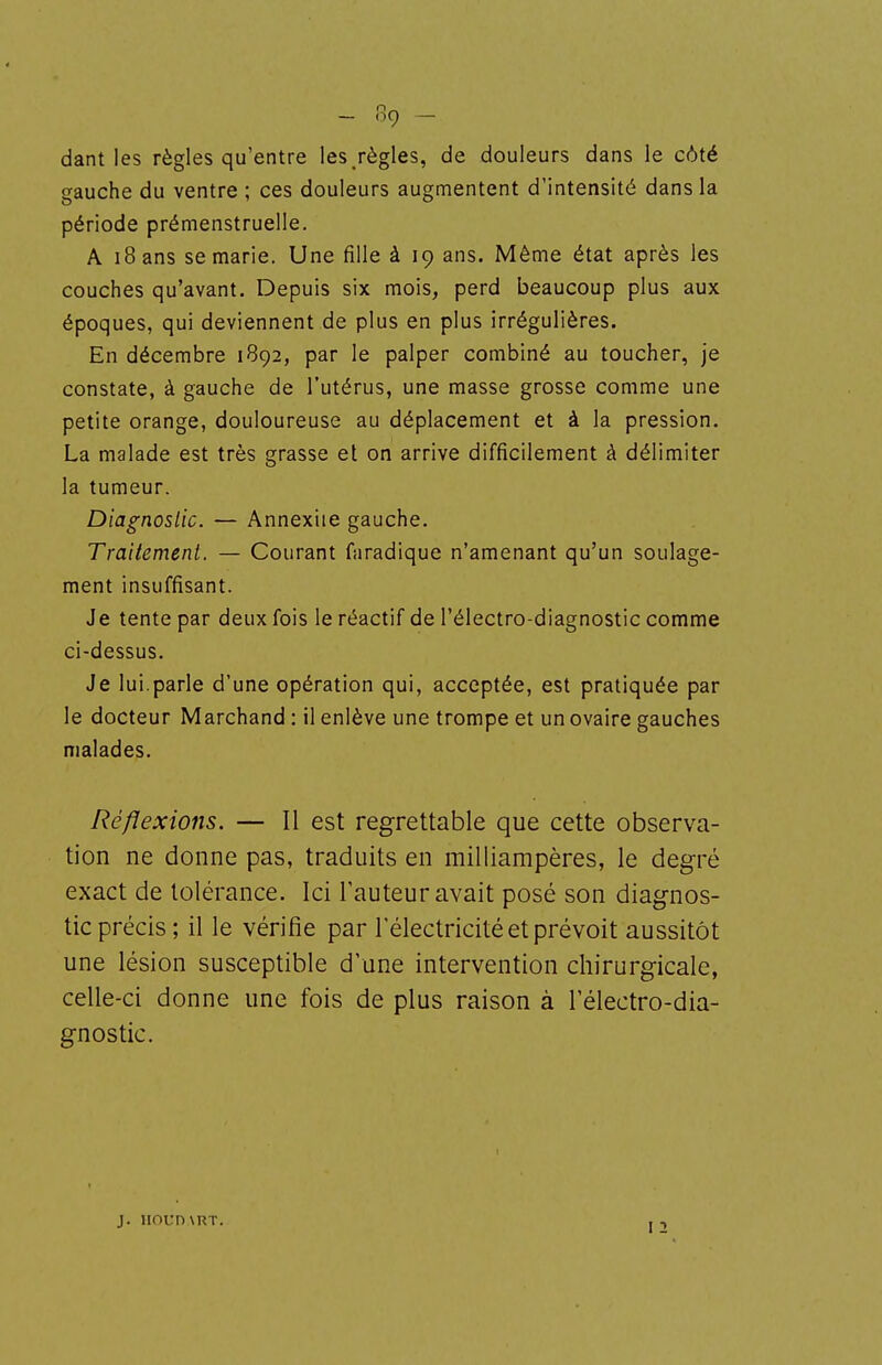 dant les règles qu'entre les/ègles, de douleurs dans le côté gauche du ventre ; ces douleurs augmentent d'intensité dans la période prémenstruelle. A i8ans se marie. Une fille à 19 ans. Même état après les couches qu'avant. Depuis six mois, perd beaucoup plus aux époques, qui deviennent de plus en plus irrégulières. En décembre 1B92, par le palper combiné au toucher, je constate, à gauche de l'utérus, une masse grosse comme une petite orange, douloureuse au déplacement et à la pression. La malade est très grasse et on arrive difficilement à délimiter la tumeur. Diagnostic. — Annexiie gauche. Traitement. — Courant faradique n'amenant qu'un soulage- ment insuffisant. Je tente par deux fois le réactif de l'électro-diagnostic comme ci-dessus. Je lui.parle d'une opération qui, acceptée, est pratiquée par le docteur Marchand : il enlève une trompe et un ovaire gauches malades. Réflexions. — Il est regrettable que cette observa- tion ne donne pas, traduits en milliampères, le degré exact de tolérance. Ici l'auteur avait posé son diagnos- tic précis; il le vérifie par l'électricité et prévoit aussitôt une lésion susceptible d'une intervention chirurgicale, celle-ci donne une fois de plus raison à l'électro-dia- gnostic. j. iioun\RT.