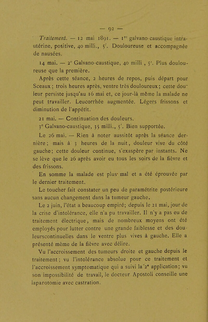 Traitement. — 12 mai 1891. — i'gaivano-caustique intra- utérine, positive, 40 milii., 5'. Douloureuse et accompagnée de nausées. 14 mai. — 2 Galvano-caustique, 40 milli , 5'. Plus doulou- reuse que la première. Après cette séance, 2 heures de repos, puis départ pour Sceaux ; trois heures après, ventre très douloureux; cette dou leur persiste jusqu'au 16 mai et, ce jour-là même la malade ne peut travailler. Leucorrhée augmentée. Légers frissons et diminution de l'appétit. 21 mai. — Continuation des douleurs. 3® Galvano-caustique, 35 milii., 5'. Bien supportée. Le 26 mai. — Rien à noter aussitôt après la séance der- nière ; mais à 3 heures de la nuit, douleur vive du côté gauche; cette douleur continue, s'exaspère par instants. Ne se lève que le 26 après avoir eu tous les soirs de la fièvre et des frissons. En somme la malade est plus- mal et a été éprouvée par le dernier traitement. Le toucher fait constater un peu de paramétrite postérieure sans aucun changement dans la tumeur gauche. Le 2 juin, l'état a beaucoup empiré; depuis le 21 mai, jour de la crise d'intolérance, elle n'a pu travailler. Il n'y a pas eu de traitement électrique, mais de nombreux moyens ont été employés pour lutter contre une grande faiblesse et des dou- leurscontinuelles dans le ventre plus vives à gauche. Elle a présenté même de la fièvre avec délire. Vu l'accroissement des tumeurs droite et gauche depuis le traitement ; vu l'intolérance absolue pour ce traitement et l'accroissement symptomatique qui a suivi laV application; vu son impossibilité de travail, le docteur Apostoli conseille une laparotomie avec castration.
