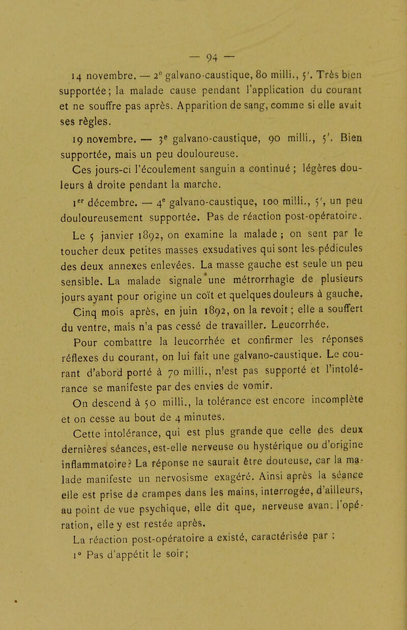 14 novembre. — 2° galvano caustique, 80 milli., 5'. Très bien supportée; la malade cause pendant l'application du courant et ne souffre pas après. Apparition de sang, comme si elle avait ses règles, 19 novembre. — 3^ galvano-caustique, 90 milli,, 5'. Bien supportée, mais un peu douloureuse. Ces jours-ci l'écoulement sanguin a continué ; légères dou- leurs à droite pendant la marche. 1 décembre. — 4 galvano-caustique, 100 milli,, 5', un peu douloureusement supportée. Pas de réaction post-opératoire. Le 5 janvier 1892, on examine la malade; on sent par le toucher deux petites masses exsudatives qui sont les pédicules des deux annexes enlevées, La masse gauche est seule un peu sensible. La malade signale'une métrorrhagie de plusieurs jours ayant pour origine un coït et quelques douleurs à gauche. Cinq mois après, en juin 1892, on la revoit; elle a souffert du ventre, mais n'a pas cessé de travailler. Leucorrhée. Pour combattre la leucorrhée et confirmer les réponses réflexes du courant, on lui fait une galvano-caustique. Le cou- rant d'abord porté à 70 milli., n'est pas supporté et l'intolé- rance se manifeste par des envies de vomir. On descend à 50 milli., la tolérance est encore incomplète et on cesse au bout de 4 minutes. Cette intolérance, qui est plus grande que celle des deux dernières séances, est-elle nerveuse ou hystérique ou d'origine inflammatoire? La réponse ne saurait être douteuse, car la ma- lade manifeste un nervosisme exagéré. Ainsi après la séance elle est prise de crampes dans les mains, interrogée, d'ailleurs, au point de vue psychique, elle dit que, nerveuse avan: l'opé- ration, elle y est restée après. La réaction post-opératoire a existé, caractérisée par : 1° Pas d'appétit le soir;
