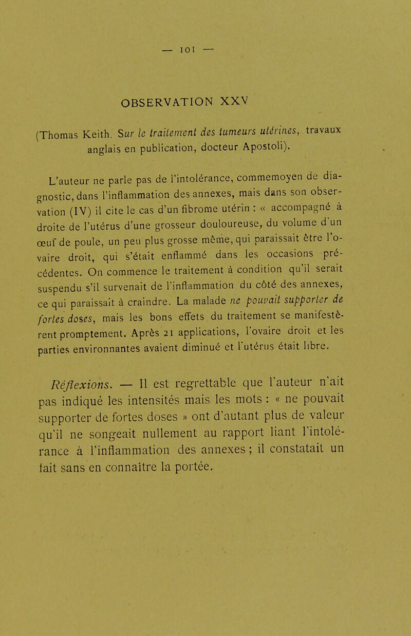OBSERVATION XXV (Thomas Keith. Sur le traitement des tumeurs utérines, travaux anglais en publication, docteur Apostoli). L'auteur ne parle pas de l'intolérance, commemoyen de dia- gnostic, dans l'inflammation des annexes, mais dans son obser- vation (IV) il cite le cas d'un fibrome utérin : « accompagné à droite de l'utérus d'une grosseur douloureuse, du volume d'un œuf de poule, un peu plus grosse même, qui paraissait être l'o- vaire droit, qui s'était enflammé dans les occasions pré- cédentes. On commence le traitement à condition qu'il serait suspendu s'il survenait de l'inflammation du côté des annexes, ce qui paraissait à craindre. La malade ne pouvait supporter de fortes doses, mais les bons effets du traitement se manifestè- rent promptement. Après 21 applications, l'ovaire droit et les parties environnantes avaient diminué et Tutérus était libre. Réflexions. — Il est regrettable que l'auteur n'ait pas indiqué les intensités mais les mots : « ne pouvait supporter de fortes doses » ont d'autant plus de valeur qu'il ne songeait nullement au rapport liant l'intolé- rance à l'inflammation des annexes ; il constatait un tait sans en connaître la portée.