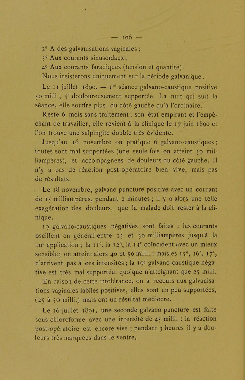 2'' A des galvanisations vaginales ; 3° Aux courants sinusoïdaux; 4° Aux courants faradiques (tension et quantité). Nous insisterons uniquement sur la période galvaniique. Le II juillet i8qo. — i''' séance galvano-caustique positive 50 milli., 5' douloureusement supportée. La nuit qui suit la séance, elle souffre plus du côté gauche qu'à l'ordinaire. Reste 6 mois sans traitement ; son état empirant et l'empê- chant de travailler, elle revient à la clinique le 17 juin 1890 et l'on trouve une salpingite double très évidente. Jusqu'au 16 novembre on pratique 6 galvano-caustiques ; toutes sont mal supportées (une seule fois on atteint 50 mil- liampères), et accompagnées de douleurs du côté gauche. Il n'y a pas de réaction post-opératoire bien vive, mais pas de résultats. Le 18 novembre, galvano-puncture positive avec un courant de 15 milliampères, pendant 2 minutes; il y a alor.s une telle exagération des douleurs, que la malade doit rester à la cli- nique. 19 galvano-caustiques négatives sont faites : les courants oscillent en général entre 25 et 30 milliampères jusqu'à la 10° application ; la 11°, la 12^, la 13^ coïncident avec un mieux sensible; on atteint alors 40 et 50 milli.; maisles 15°, i6% 17% n'arrivent pas à ces intensités; la 19e gaWano-caustique néga- tive est très mal supportée, quoique n'atteignant que 25 milli. En raison de cette intolérance, on a recours aux galvanisa- tions vaginales labiles positives, elles sont un peu supportées, (25 à 50 milli.) mais ont un résultat médiocre. Le 16 juillet 1891, une seconde galvano puncture est faite sous chloroforme avec une intensité de 45 milli. : la réaction post-opératoire est encore vive ; pendant 3 heures il y a dou- leurs très marquées dans le ventre.