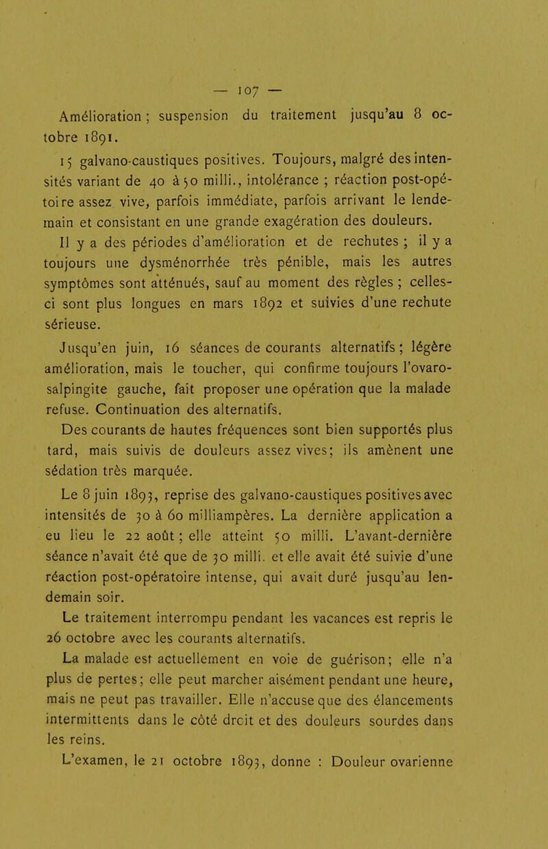 Amélioration ; suspension du traitement jusqu'au 8 oc- tobre 1891. 15 galvano-caustiques positives. Toujours, malgré des inten- sités variant de 40 à 30 milli., intolérance ; réaction post-opé- toire assez vive, parfois immédiate, parfois arrivant le lende- main et consistant en une grande exagération des douleurs. Il y a des périodes d'amélioration et de rechutes ; il y a toujours une dysménorrhée très pénible, mais les autres symptômes sont atténués, sauf au moment des règles ; celles- ci sont plus longues en mars 1892 et suivies d'une rechute sérieuse. Jusqu'en juin, 16 séances de courants alternatifs; légère amélioration, mais le toucher, qui confirme toujours l'ovaro- salpingite gauche, fait proposer une opération que la malade refuse. Continuation des alternatifs. Des courants de hautes fréquences sont bien supportés plus tard, mais suivis de douleurs assez vives; ils amènent une sédation très marquée. Le 8 juin 1893, reprise des galvano-caustiques positives avec intensités de 30 à 60 milliampères. La dernière application a eu lieu le 22 août ; elle atteint 50 milli. L'avant-dernière séance n'avait été que de 30 milli. et elle avait été suivie d'une réaction post-opératoire intense, qui avait duré jusqu'au len- demain soir. Le traitement interrompu pendant les vacances est repris le 26 octobre avec les courants alternatifs. La malade est actuellement en voie de guérison; elle n'a plus de pertes; elle peut marcher aisément pendant une heure, mais ne peut pas travailler. Elle n'accuse que des élancements intermittents dans le côté droit et des douleurs sourdes dans les reins. L'examen, le 21 octobre 1893, donne : Douleur ovarienne
