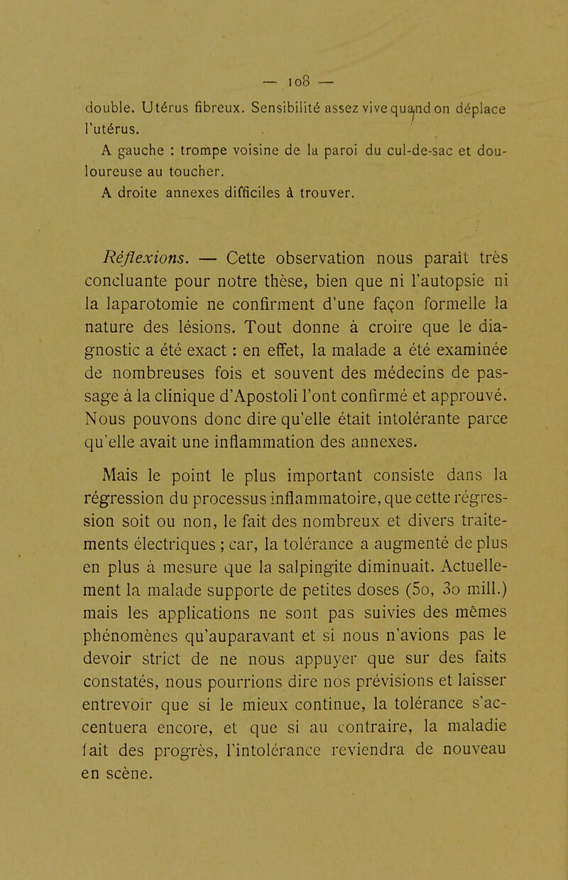 double. Utérus fibreux. Sensibilité assez vivequa^nd on déplace l'utérus. A gauche : trompe voisine de la paroi du cul-de-sac et dou- loureuse au toucher. A droite annexes difficiles à trouver. Réflexions. — Cette observation nous paraît très concluante pour notre thèse, bien que ni l'autopsie ni la laparotomie ne confirment d'une façon formelle la nature des lésions. Tout donne à croire que le dia- gnostic a été exact : en effet, la malade a été examinée de nombreuses fois et souvent des médecins de pas- sage à la clinique d'Apostoli l'ont confirmé et approuvé. Nous pouvons donc dire qu'elle était intolérante parce qu'elle avait une inflammation des annexes. Mais le point le plus important consiste dans la régression du processus inflammatoire, que cette régres- sion soit ou non, le fait des nombreux et divers traite- ments électriques ; car, la tolérance a augmenté de plus en plus à mesure que la salpingite diminuait. Actuelle- ment la malade supporte de petites doses (5o, 3o mill.) mais les applications ne sont pas suivies des mêmes phénomènes qu'auparavant et si nous n'avions pas le devoir strict de ne nous appuyer que sur des faits constatés, nous pourrions dire nos prévisions et laisser entrevoir que si le mieux continue, la tolérance s'ac- centuera encore, et que si au contraire, la maladie lait des progrès, l'intolérance reviendra de nouveau en scène.
