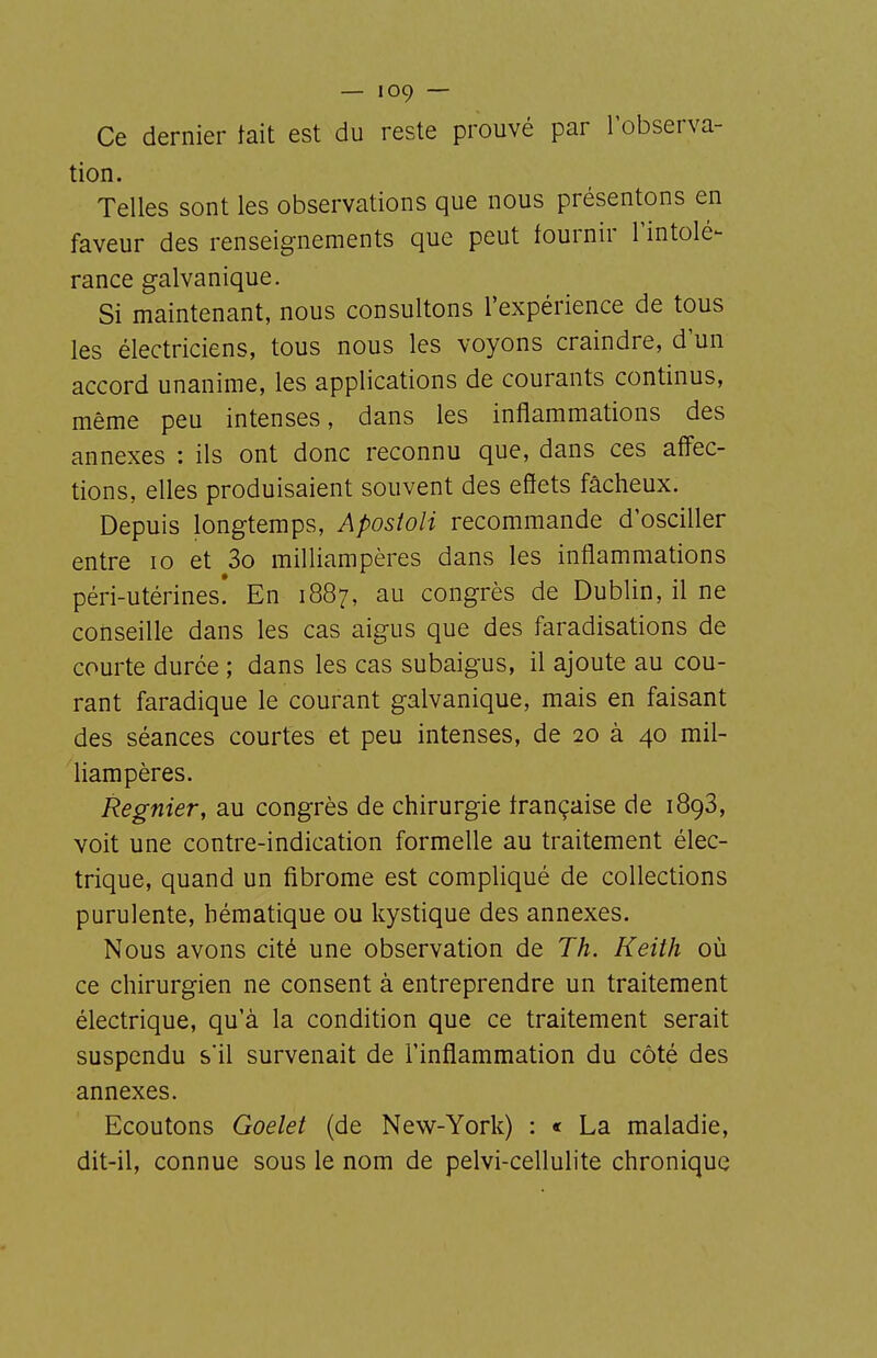 Ce dernier tait est du reste prouvé par l'observa- tion. Telles sont les observations que nous présentons en faveur des renseignements que peut fournir Tintolé- rance galvanique. Si maintenant, nous consultons l'expérience de tous les électriciens, tous nous les voyons craindre, d'un accord unanime, les applications de courants continus, même peu intenses, dans les inflammations des annexes : ils ont donc reconnu que, dans ces affec- tions, elles produisaient souvent des effets fâcheux. Depuis longtemps, Apostoli recommande d'osciller entre lo et 3o milliampères dans les inflammations péri-utérines! En 1887, au congrès de Dublin, il ne conseille dans les cas aigus que des faradisations de courte durée ; dans les cas subaigus, il ajoute au cou- rant faradique le courant galvanique, mais en faisant des séances courtes et peu intenses, de 20 à 40 mil- liampères. Régnier, au congrès de chirurgie française de 1898, voit une contre-indication formelle au traitement élec- trique, quand un fibrome est compliqué de collections purulente, hématique ou kystique des annexes. Nous avons cité une observation de Th. Keith où ce chirurgien ne consent à entreprendre un traitement électrique, qu'à la condition que ce traitement serait suspendu s'il survenait de l'inflammation du côté des annexes. Ecoutons Goelet (de New-York) : « La maladie, dit-il, connue sous le nom de pelvi-cellulite chronique