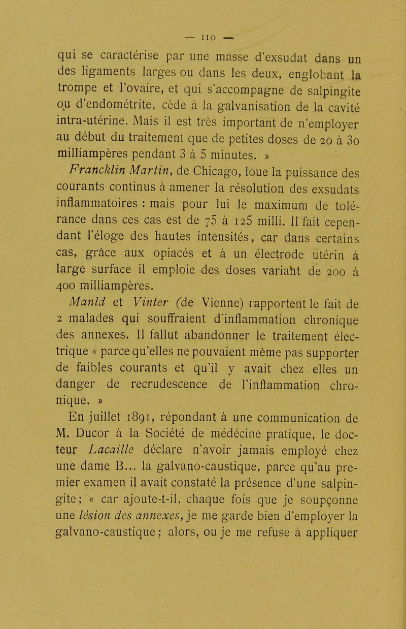 qui se caractérise par une masse d'exsudat dans un des ligaments larges ou dans les deux, englobant la trompe et l'ovaire, et qui s'accompagne de salpingite ou d'endométrite, cède à la galvanisation de la cavité intra-utérine. Mais il est très important de n'employer au début du traitement que de petites doses de 20 à 3o milliampères pendant 3 à 5 minutes. » Francklin Martin, de Chicago, loue la puissance des courants continus à amener la résolution des exsudats inflammatoires : mais pour lui le maximum de tolé- rance dans ces cas est de 75 à 126 milli. 11 fait cepen- dant l'éloge des hautes intensités, car dans certains cas, grâce aux opiacés et à un électrode utérin à large surface il emploie des doses variaht de 200 à 400 milliampères. Manld et Vinter fde Vienne) rapportent le fait de 2 malades qui souffraient d'inflammation chronique des annexes. 11 fallut abandonner le traitement élec- trique « parce qu'elles ne pouvaient même pas supporter de faibles courants et qu'il y avait chez elles un danger de recrudescence de l'inflammation chro- nique. » En juillet 1891, répondant à une communication de M. Ducor à la Société de médécine pratique, le doc- teur Lacaille déclare n'avoir jamais employé chez une dame B... la galvano-caustique, parce qu'au pre- mier examen il avait constaté la présence d'une salpin- gite; « car ajoute-t-il, chaque fois que je soupçonne une lésion des annexes, je me garde bien d'employer la galvano-caustique ; alors, ou je me refuse à appliquer
