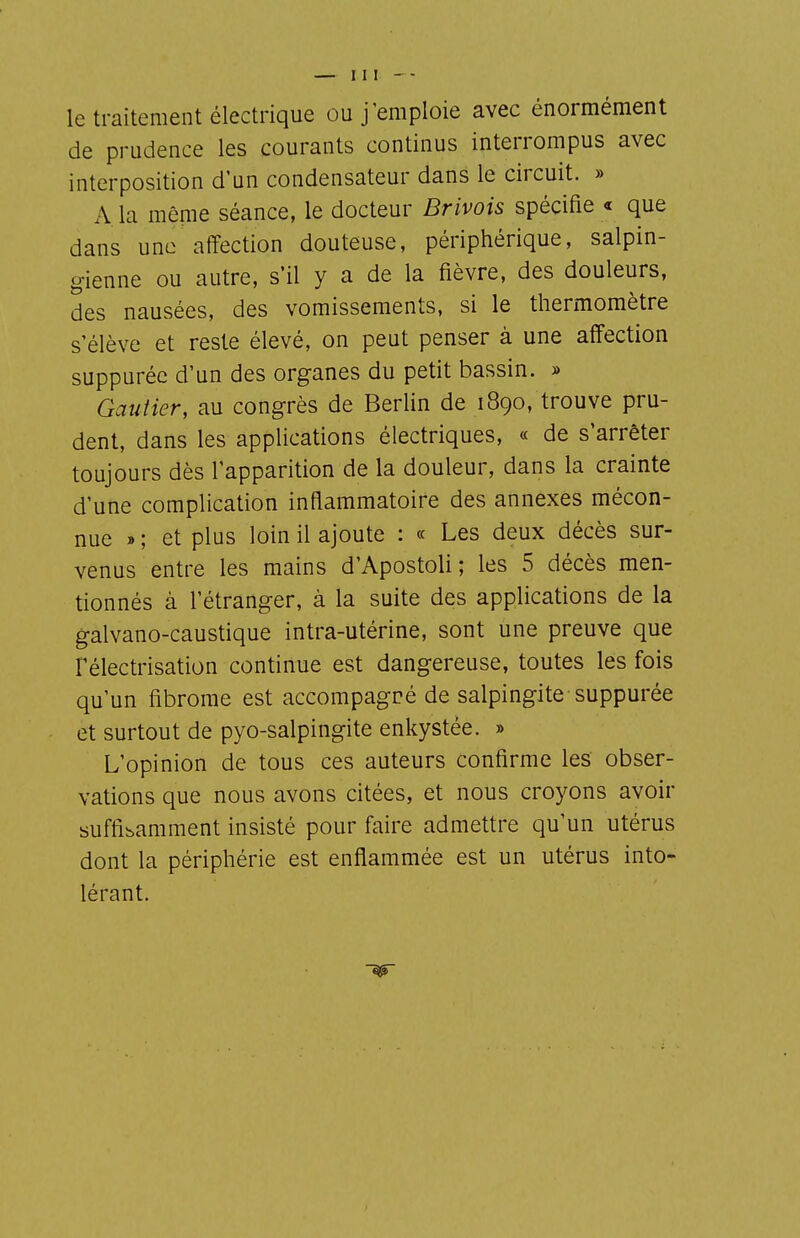 le traitement électrique ou j'emploie avec énormément de prudence les courants continus interrompus avec interposition d'un condensateur dans le circuit. » A la même séance, le docteur Brivois spécifie « que dans une affection douteuse, périphérique, salpin- gienne ou autre, s'il y a de la fièvre, des douleurs, des nausées, des vomissements, si le thermomètre s'élève et reste élevé, on peut penser à une affection suppuréc d'un des organes du petit bassin. » Gautier, au congrès de Berlin de 1890, trouve pru- dent, dans les applications électriques, « de s'arrêter toujours dès l'apparition de la douleur, dans la crainte d'une complication inflammatoire des annexes mécon- nue » ; et plus loin il ajoute : « Les deux décès sur- venus entre les mains d'Apostoli; les 5 décès men- tionnés à l'étranger, à la suite des applications de la galvano-caustique intra-utérine, sont une preuve que rélectrisation continue est dangereuse, toutes les fois qu'un fibrome est accompagné de salpingite suppurée et surtout de pyo-salpingite enkystée. » L'opinion de tous ces auteurs confirme les obser- vations que nous avons citées, et nous croyons avoir suffisamment insisté pour faire admettre qu'un utérus dont la périphérie est enflammée est un utérus into- lérant.