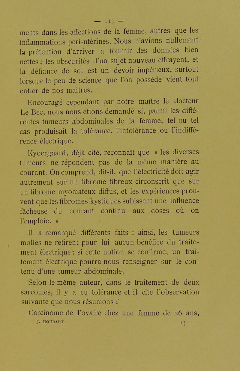 ments dans les affections de la femme, autres que les inflammations péri-utérines. Nous n'avions nullement la prétention d'arriver à fournir des données bien nettes ; les obscurités d'un sujet nouveau effrayent, et la défiance de soi est un devoir impérieux, surtout lorsque le peu de science que l'on possède vient tout entier de nos maîtres. Encouragé cependant par notre maître le docteur Le Bec, nous nous étions demandé si, parmi les diffé- rentes tumeurs abdominales de la femme, tel ou tel cas produisait la tolérance, l'intolérance ou l'indiffé- rence électrique. Kyoergaard, déjà cité, reconnaît que « les diverses tumeurs ne répondent pas de la même manière au courant. On comprend, dit-il, que l'électricité doit agir autrement sur un fibrome fibreux circonscrit que sur un fibrome rayomateux diffus, et les expériences prou- vent que les fibromes kystiques subissent une influence fâcheuse du courant continu aux doses où on l'emploie. » 11 a remarqué différents faits : ainsi, les tumeurs molles ne retirent pour lui aucun bénéfice du traite- ment électrique ; si cette notion se confirme, un trai- tement électrique pourra nous renseigner sur le con- tenu d'une tumeur abdominale. Selon le même auteur, dans le traitement de deux sarcomes, il y a eu tolérance et il cite l'observation suivante que nous résumons : Carcinome de l'ovaire chez une femme de 26 ans, J. IIOUUART, I J