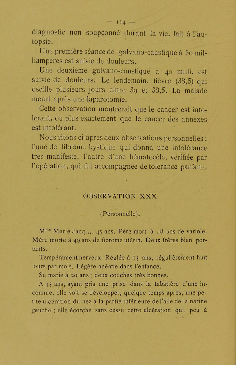 diag-nostic non soupçonné durant la vie, fait à l'au- topsie. Une première séance de galvano-caustique à 5o mil- liampères est suivie de douleurs. Une deuxième galvano-caustique à 40 milli. est suivie de douleurs. Le lendemain, fièvre (38,5) qui oscille plusieurs jours entre 89 et 38,5. La malade meurt après une laparotomie. Cette observation montrerait que le cancer est into- lérant, ou plus exactement que le cancer des annexes est intolérant. Nous citons ci-après deux observations personnelles : l'une de fibrome kystique qui donna une intolérance très manifeste, l'autre d'une hématocèle, vérifiée par l'opération, qui fut accompagnée de tolérance parfaite. OBSERVATION XXX (Personnelle). M' Marie Jacq..., 45 ans. Père mort à ^8 ans de variole. Mère morte à 49 ans de fibrome utérin. Deux frères bien por- tants. Tempérament nerveux. Réglée à 13 ans, régulièrement huit ours par mois. Légère anénïie dans l'enfance. Se marie à 20 ans ; deux couches très bonnes. A 35 ans, ayant pris une prise dans la tabatière d'une in- connue, elle voit se développer, quelque temps après, une pe- tite ulcération du nez à la partie inférieure de l'aile de la narine gauche ; elle écorche sans cesse cette ulcération qui, peu à