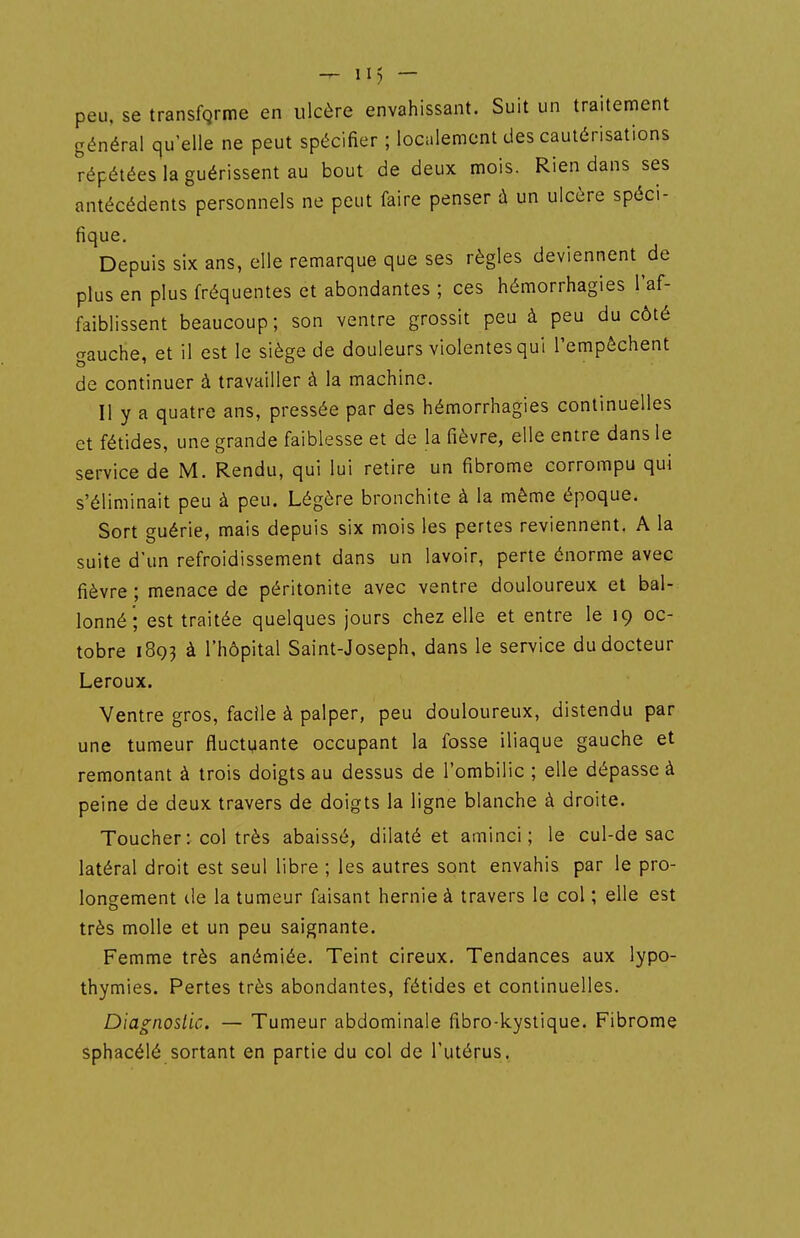 peu, se transfqrme en ulcère envahissant. Suit un traitement général qu'elle ne peut spécifier ; localement des cautérisations répétées la guérissent au bout de deux mois. Rien dans ses antécédents personnels ne peut faire penser ù un ulcère spéci- fique. Depuis six ans, elle remarque que ses règles deviennent de plus en plus fréquentes et abondantes ; ces hémorrhagies l'af- faiblissent beaucoup; son ventre grossit peu à peu du côté gauche, et il est le siège de douleurs violentes qui Tempèchent de continuer à travailler à la machine. Il y a quatre ans, pressée par des hémorrhagies continuelles et fétides, une grande faiblesse et de la fièvre, elle entre dans le service de M. Rendu, qui lui retire un fibrome corrompu qui s'éliminait peu à peu. Légère bronchite à la même époque. Sort guérie, mais depuis six mois les pertes reviennent. A la suite d'un refroidissement dans un lavoir, perte énorme avec fièvre ; menace de péritonite avec ventre douloureux et bal- lonné; est traitée quelques jours chez elle et entre le 19 oc- tobre 1893 à l'hôpital Saint-Joseph, dans le service du docteur Leroux. Ventre gros, facile à palper, peu douloureux, distendu par une tumeur fluctuante occupant la fosse iliaque gauche et remontant à trois doigts au dessus de l'ombilic ; elle dépasse à peine de deux travers de doigts la ligne blanche à droite. Toucher: col très abaissé, dilaté et aminci; le cul-de sac latéral droit est seul libre ; les autres sont envahis par le pro- longement de la tumeur faisant hernie à travers le col ; elle est très molle et un peu saignante. Femme très anémiée. Teint cireux. Tendances aux lypo- thymies. Pertes très abondantes, fétides et continuelles. Diagnostic. — Tumeur abdominale fîbro-kystique. Fibrome sphacélé sortant en partie du col de l'utérus.