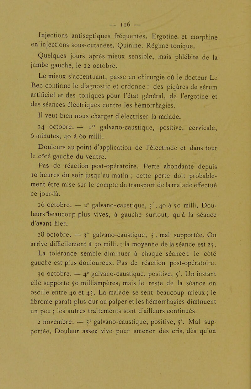 Injections antiseptiques fréquentes. Ergotine et morphine en injections sous-cutanées. Quinine. Régime tonique. Quelques jours après mieux sensible, mais phlébite de la jambe gauche, le 22 octobre. Le mieux s'accentuant, passe en chirurgie où le docteur Le Bec confirme le diagnostic et ordonne : des piqûres de sérum artificiel et des toniques pour l'état général, de l'ergotine et des séances électriques contre les hémorrhagies. Il veut bien nous charger d'électriser la malade. 24 octobre. — i galvano-caustique, positive, cervicale, 6 minutes, 40 à 60 milli. Douleurs au point d'application de l'électrode et dans tout le côté gauche du ventre. Pas de réaction post-opératoire. Perte abondante depuis 10 heures du soir jusqu'au matin ; cette perte doit probable- ment être mise sur le compte du transport de la malade effectué ce jour-là, 26 octobre. — 2 galvano-caustique, 5', 40 à 50 milli. Dou- leurs *beaucoup plus vives, à gauche surtout, qu'à la séance d'avant-hier. 28 octobre. — 3 galvano-caustique, 5', mal supportée. On arrive difficilement à 30 milli. ; la moyenne de la séance est 25. La tolérance semble diminuer à chaque séance; le côté gauche est plus douloureux. Pas de réaction post-opératoire. 30 octobre. — 4° galvano-caustique, positive, 5'. Un instant elle supporte 50 milliampèreS} mais le reste de la séance on oscille entre 40 et 45. La malade se sent beaucoup mieux ; le fibrome paraît plus dur au palper et les hémorrhagies diminuent un peu ; les autres traitements sont d'ailleurs continués. 2 novembre. — 5= galvano-caustique, positive, 5'. Mal sup- portée. Douleur assez vive pour amener des cris, dès qu'on