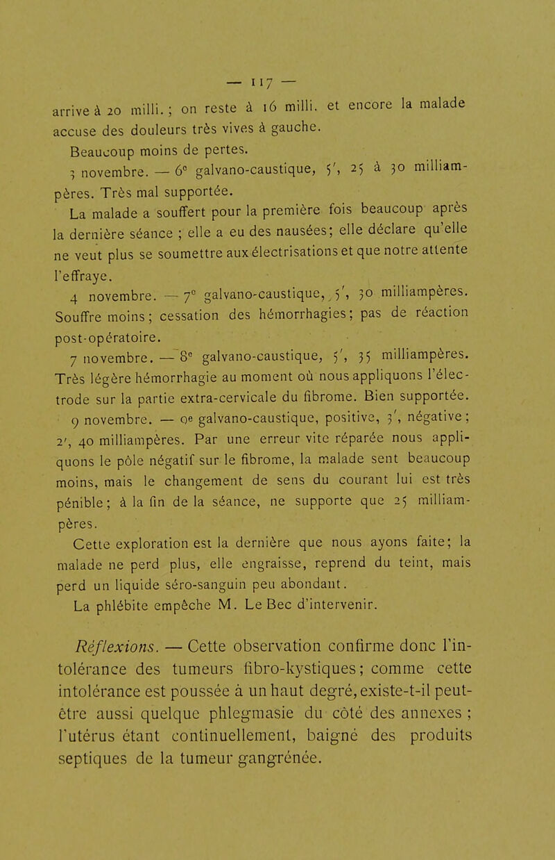 arrive à 20 milli. ; on reste à i6 milli. et encore la malade accuse des douleurs très vives à gauche. Beaucoup moins de pertes. ; novembre. — 6° galvano-caustique, 5', 25 à 30 milliam- pères. Très mal supportée. La malade a souffert pour la première fois beaucoup après la dernière séance ; elle a eu des nausées; elle déclare qu'elle ne veut plus se soumettre aux électrisations et que notre attente l'effraye. 4 novembre. —7° galvano-caustique, 5', 30 milliampères. Souffre moins ; cessation des hémorrhagies; pas de réaction post-opératoire. 7 novembre. —'8'= galvano-caustique, 5', 35 milliampères. Très légère hémorrhagie au moment où nous appliquons l'élec- trode sur la partie extra-cervicale du fibrome. Bien supportée. 9 novembre. — qe galvano-caustique, positive, 3', négative; 2', 40 milliampères. Par une erreur vite réparée nous appli- quons le pôle négatif sur le fibrome, la malade sent beaucoup moins, mais le changement de sens du courant lui est très pénible; à la fin delà séance, ne supporte que 25 milliam- pères. Cette exploration est la dernière que nous ayons faite; la malade ne perd plus, elle engraisse, reprend du teint, mais perd un liquide séro-sanguin peu abondant. La phlébite empêche M. Le Bec d'intervenir. Réflexions. — Cette observation confirme donc Tin- tolérance des tumeurs fibro-kystiques ; comme cette intolérance est poussée à un haut degré, existe-t-il peut- être aussi quelque phlegmasie du côté des annexes ; l'utérus étant continuellement, baigné des produits septiques de la tumeur gangrénée.
