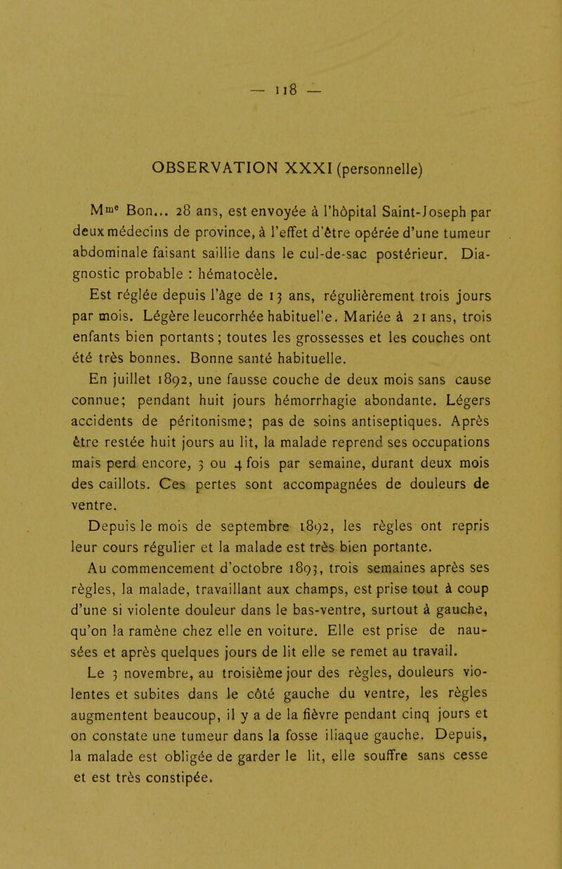 OBSERVATION XXXI (personnelle) Mm« Bon... 28 ans, est envoyée à l'hôpital Saint-Joseph par deux médecins de province, à l'effet d'être opérée d'une tumeur abdominale faisant saillie dans le cul-de-sac postérieur. Dia- gnostic probable : hématocèle. Est réglée depuis l'âge de 13 ans, régulièrement trois jours par mois. Légère leucorrhée habituelle. Mariée à 21 ans, trois enfants bien portants ; toutes les grossesses et les couches ont été très bonnes. Bonne santé habituelle. En juillet 1892, une fausse couche de deux mois sans cause connue; pendant huit jours hémorrhagie abondante. Légers accidents de péritonisme; pas de soins antiseptiques. Après être restée huit jours au lit, la malade reprend ses occupations mais perd encore, 3 ou 4 fois par semaine, durant deux mois des caillots. Ces pertes sont accompagnées de douleurs de ventre. Depuis le mois de septembre 1892, les règles ont repris leur cours régulier et la malade est très bien portante. Au commencement d'octobre 1895, trois semaines après ses règles, la malade, travaillant aux champs, est prise tout à coup d'une si violente douleur dans le bas-ventre, surtout à gauche, qu'on la ramène chez elle en voiture. Elle est prise de nau- sées et après quelques jours de lit elle se remet au travail. Le 3 novembre, au troisième jour des règles, douleurs vio- lentes et subites dans le côté gauche du ventre, les règles augmentent beaucoup, il y a de la fièvre pendant cinq jours et on constate une tumeur dans la fosse iliaque gauche. Depuis, la malade est obligée de garder le lit, elle souffre sans cesse et est très constipée,