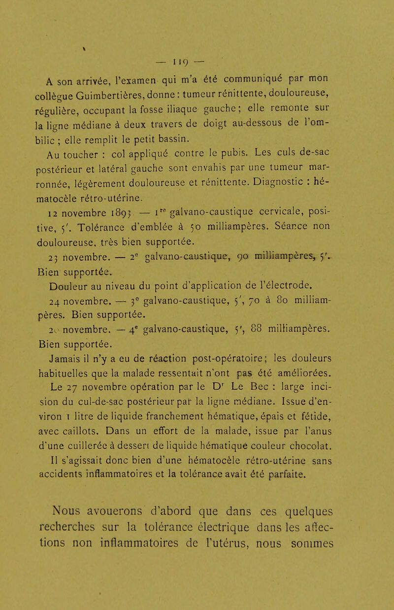 A son arrivée, Texamen qui m'a été communiqué par mon collègue Guimbertières, donne : tumeur rénittente, douloureuse, régulière, occupant la fosse iliaque gauche; elle remonte sur la ligne médiane à deux travers de doigt au-dessous de l'om- bilic ; elle remplit le petit bassin. Au toucher : col appliqué contre le pubis. Les culs de-sac postérieur et latéral gauche sont envahis par une tumeur mar- ronnée, légèrement douloureuse et rénittente. Diagnostic : hé- matocèle rétro-utérine. 12 novembre 1893 — 1 galvano-caustique cervicale, posi- tive, 5'. Tolérance d'emblée à 50 milliampères. Séance non douloureuse, très bien supportée. 23 novembre. — 2 galvano-caustique, 90 milliampères, 5'. Bien supportée. Douleur au niveau du point d'application de l'électrode. 24 novembre. — 3° galvano-caustique, 5', 70 à 80 milliam- pères. Bien supportée. 2v novembre. — 4 galvano-caustique, 5', 88 milliampères. Bien supportée. Jamais il n'y a eu de réaction post-opératoire; les douleurs habituelles que la malade ressentait n'ont pas été améliorées. Le 27 novembre opération par le D' Le Bec : large inci- sion du cul-de-sac postérieur par la ligne médiane. Issue d'en- viron i litre de liquide franchement hématique, épais et fétide, avec caillots. Dans un effort de la malade, issue par l'anus d'une cuillerée à dessert de liquide hématique couleur chocolat. Il s'agissait donc bien d'une hématocèle rétro-utérine sans accidents inflammatoires et la tolérance avait été parfaite. Nous avouerons d'abord que dans ces quelques recherches sur la tolérance électrique dans les afiec- tions non inflammatoires de l'utérus, nous sommes