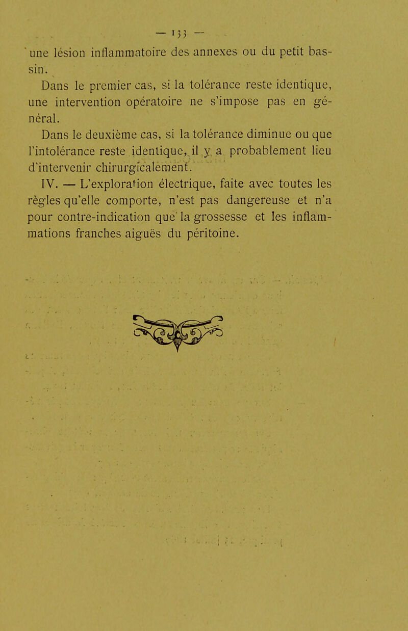 . . — n> — ' une lésion inflammatoire des annexes ou du petit bas- sin. Dans le premier cas, si la tolérance reste identique, une intervention opératoire ne s'impose pas en gé- néral. Dans le deuxième cas, si la tolérance diminue ou que l'intolérance reste identique,Jl ,y, a probablement lieu d'intervenir chirurgicalement. IV. — L'exploration électrique, faite avec toutes les règles qu'elle comporte, n'est pas dangereuse et n'a pour contre-indication que' la grossesse et les inflam- mations franches aiguës du péritoine.