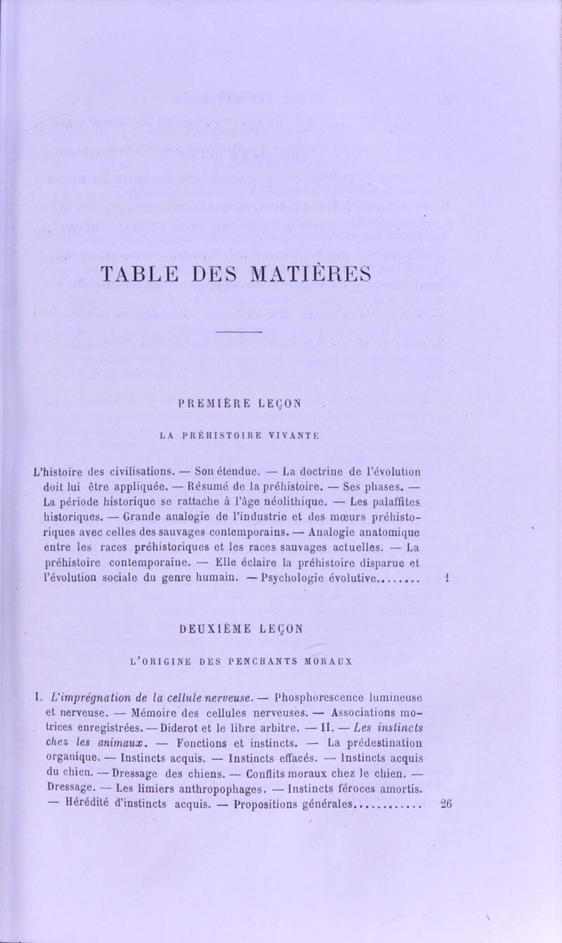 TABLE DES MATIÈRES t PREMIÈRE LEgOiN LA PRÉHISTOIRE VIVANTE L’histoire des civilisations. — Sou étendue. — La doctrine de l’évolution doit lui être appliquée. — Résumé de la préhistoire. — Ses phases. — La période historique se rattache à l’àge néolithique. — Les palaffites historiques. — Grande analogie de l’industrie et des mœurs préhisto- riques avec celles des sauvages contemporains. — Analogie anatomique entre les races préhistoriques et les races sauvages actuelles. — La préhistoire contemporaine. — Elle éclaire la préhistoire disparue et l’évolution sociale du genre humain. — Psychologie évolutive 1 DEUXIÈME LEÇON l’origine des penchants moraux I. L'imprégnation de la cellule nerveuse.— Phosphorescence lumineuse et nerveuse. — Mémoire des cellules nerveuses. — Associations mo- trices enregistrées. — Diderot et le libre arbitre. — II. — Les instincts chez les animaux. — Fonctions et instincts. — La prédestination organique. — Instincts acquis. — Instincts effacés. — Instincts acquis du chien. — Dressage des chiens. — Conflits moraux chez le chien. — Dressage. — Les limiers anthropophages. — Instincts féroces amortis. — Hérédité d’instincts acquis. — Propositions générales 26