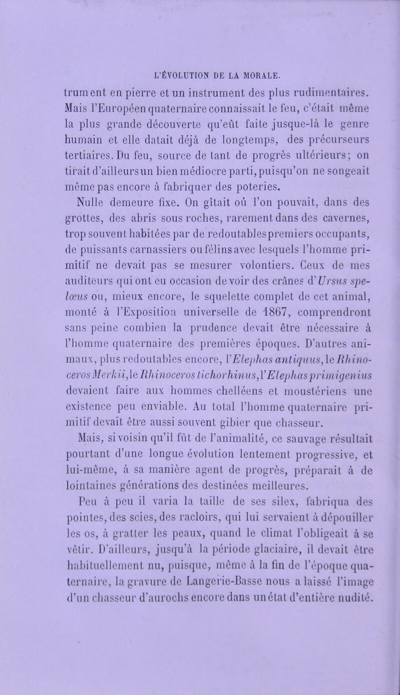 trument en pierre et un instrument des plus rudimentaires. Mais l’Européen quaternaire connaissait le feu, c’était même la plus grande découverte qu’eût faite jusque-là le genre humain et elle datait déjà de longtemps, des précurseurs tertiaires. Du feu, source de tant de progrès ultérieurs; on tirait d’ailleursun bien médiocre parti, puisqu’on ne songeait même pas encore à fabriquer des poteries. Nulle demeure fixe. On gîtait où l’on pouvait, dans des grottes, des abris sous roches, rarement dans des cavernes, trop souvent habitées par de redoutablespremiers occupants, de puissants carnassiers ou félins avec lesquels l’homme pri- mitif ne devait pas se mesurer volontiers. Ceux de mes auditeurs qui ont eu occasion devoir des crânes d'Ursus spe- lœns ou, mieux encore, le squelette complet de cet animal, monté à l’Exposition universelle de 4867, comprendront sans peine combien la prudence devait être nécessaire à l’homme quaternaire des premières époques. D’autres ani- maux, plus redoutables encore, VElephasantiquus,\enhino- ceros Merkii,\e Rhinocéros licfiorhinus,V Elephasprimigeuius devaient faire aux hommes chelléens et moustériens une existence peu enviable. Au total l’homme quaternaire pri- mitif devait être aussi souvent gibier que chasseur. Mais, si voisin qu’il fût de l’animalité, ce sauvage résultait pourtant d’une longue évolution lentement progressive, et lui-même, à sa manière agent de progrès, préparait à de lointaines générations des destinées meilleures. Peu à peu il varia la taille de ses silex, fabriqua des pointes, des scies, des racloirs, qui lui servaient à dépouiller les os, à gratter les peaux, quand le climat l’obligeait à se vêtir. D’ailleurs, jusqu’à la période glaciaire, il devait être habituellement nu, puisque, même à la tin de l’époque qua- ternaire, la gravure de Langeric-Basse nous a laissé l’image d’un chasseur d’aurochs encore dans un état d’entière nudité.