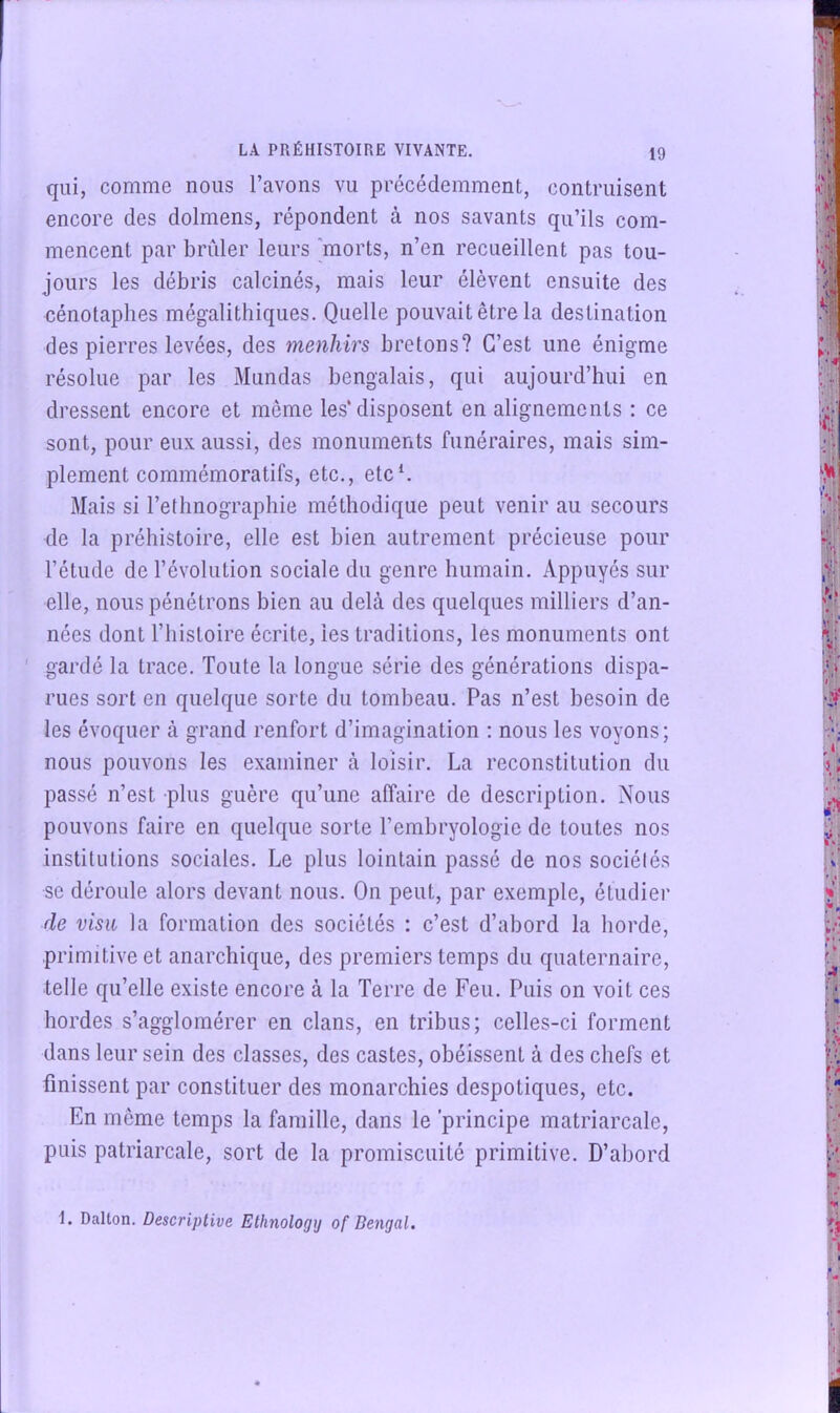 qui, comme nous l’avons vu précédemment, contruisent encore des dolmens, répondent à nos savants qu’ils com- mencent par brider leurs morts, n’en recueillent pas tou- jours les débris calcinés, mais leur élèvent ensuite des cénotaphes mégalithiques. Quelle pouvait être la destination des pierres levées, des menhirs bretons? C’est une énigme résolue par les Mundas bengalais, qui aujourd’hui en dressent encore et même les’disposent en alignements : ce sont, pour eux aussi, des monuments funéraires, mais sim- plement commémoratifs, etc., etc h Mais si l’ethnographie méthodique peut venir au secours de la préhistoire, elle est bien autrement précieuse pour l’étude de l’évolution sociale du genre humain. Appuyés sur elle, nous pénétrons bien au delà des quelques milliers d’an- nées dont riiisloire écrite, les traditions, les monuments ont ' gardé la trace. Toute la longue série des générations dispa- rues sort en quelque sorte du tombeau. Pas n’est besoin de les évoquer à grand renfort d’imagination ; nous les voyons; nous pouvons les examiner à loisir. La reconstitution du passé n’est plus guère qu’une affaire de description. Nous pouvons faire en quelque sorte l’embryologie de toutes nos institutions sociales. Le plus lointain passé de nos sociétés se déroule alors devant nous. On peut, par exemple, étudier de visu la formation des sociétés : c’est d’abord la horde, primitive et anarchique, des premiers temps du quaternaire, telle qu’elle existe encore à la Terre de Feu. Puis on voit ces hordes s’agglomérer en clans, en tribus; celles-ci forment dans leur sein des classes, des castes, obéissent à des chefs et finissent par constituer des monarchies despotiques, etc. En même temps la famille, dans le principe matriarcale, puis patriarcale, sort de la promiscuité primitive. D’abord I. Dalton. Descriptive Ethnologij of Bengal.