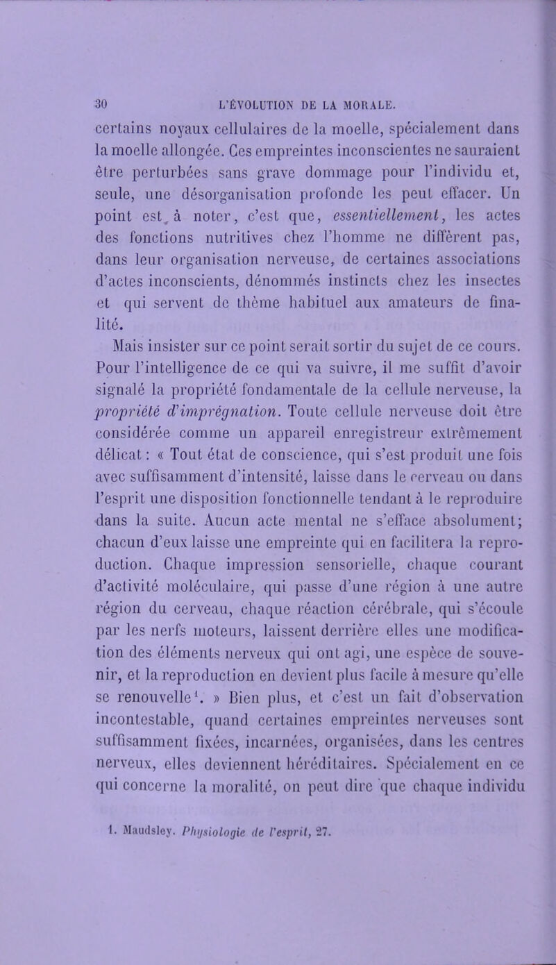 certains noyaux cellulaires de la moelle, spécialement dans la moelle allongée. Ges empreintes inconscientes ne sauraient être perturbées sans grave dommage pour l’individu et, seule, une désorganisation profonde les peut effacer. Un point est, à noter, c’est que, essentiellement, les actes des fonctions nutritives chez l’homme ne diffèrent pas, dans leur organisation nerveuse, de certaines associations d’actes inconscients, dénommés instincts chez les insectes et qui servent de thème habituel aux amateurs de fina- lité. Mais insister sur ce point serait sortir du sujet de ce cours. Pour l’intelligence de ce qui va suivre, il me suffit d’avoir signalé la propriété fondamentale de la cellule nerveuse, la propriété d'imprégnation. Toute cellule nerveuse doit être considérée comme un appareil enregistreur extrêmement délicat : « Tout état de conscience, qui s’est produit une fois avec suffisamment d’intensité, laisse dans le cerveau ou dans l’esprit une disposition fonctionnelle tendant à le reproduire dans la suite. Aucun acte mental ne s’efface absolument; chacun d’eux laisse une empreinte qui en facilitera la repro- duction. Chaque impression sensorielle, chaque courant d’activité moléculaire, qui passe d’une région à une autre région du cerveau, chaque réaction cérébrale, qui s’écoule par les nerfs moteurs, laissent derrière elles une modifica- tion des éléments nerveux qui ont agi, une espèce de souve- nir, et la reproduction en devient plus facile à mesure qu’elle se renouvelle*. » Bien plus, et c’est un fait d’observation incontestable, quand certaines empreintes nerveuses sont suffisamment fixées, incarnées, organisées, dans les centres nerveux, elles deviennent héréditaires. Spécialement en ce qui concerne la moralité, on peut dire que chaque individu 1. Maïulsley. Physiologie de l'espril, 27.