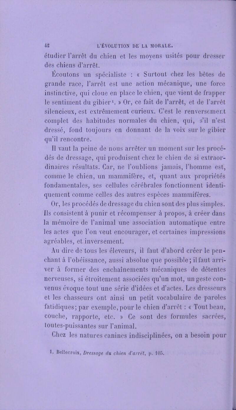 éLudier l’arrel du cliien et les moyens usités pour dresser des chiens d’arrêt. Ecoutons un spécialiste : « Surtout chez les bêtes de grande race, l’arrêt est une action mécanique, une force instinctive, qui cloue en place le chien, que vient de frapper le sentiment du gibier h » Or, ce fait de l’arrêt, et de l’arrêt silencieux, est extrêmement curieux. C’est le renversement complet des habitudes normales du chien, qui, s’il n’est dressé, fond toujours en donnant de la voix sur le gibier qu’il rencontre. Il vaut la peine de nous arrêter un moment sur les procé- dés de dressage, qui produisent chez le chien de si extraor- dinaires résultats. Car, ne l’oublions jamais, l’homme est, comme le chien, un mammifère, et, quant aux propriétés fondamentales, ses cellules cérébrales fonctionnent identi- quement comme celles des autres espèces mammifères. Or, les procédés de dressage du chien sont des plus simples. Ils consistent à punir et récompenser à propos, à créer dans la mémoire de l’animal une association automatique entre les actes que l’on veut encourager, et certaines impressions agréables, et inversement. Au dire de tous les éleveurs, il faut d’abord créer le pen- chant à l’obéissance, aussi absolue que possible; il faut arri- ver à former des enchaînements mécaniques de détentes nerveuses, si étroitement associées qu’un mot, un geste con- venus évoque tout une série d’idées et d’actes. Les dre.sseurs et les chasseurs ont ainsi un petit vocabulaire de paroles fatidiques; par exemple, pour le cbien d’arrêt : « Tout beau, couche, rapporte, etc. » Ce sont des formules sacrées, toutes-puissantes sur l’animal. Chez les natures canines indisciplinées, on a besoin pour I. BcHecroix, Dressage du chien d'arrêt, p. 105.