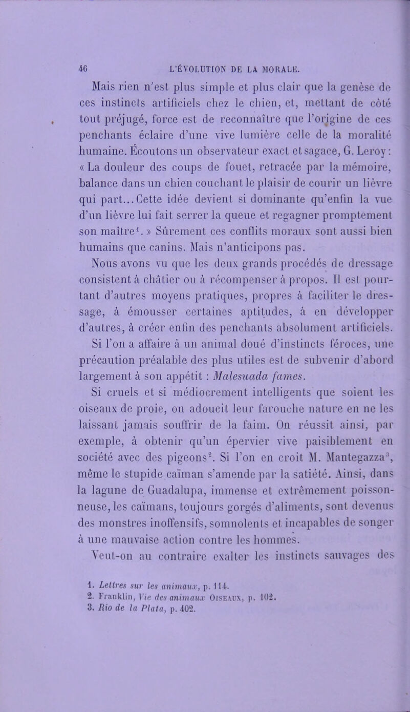 Mais rien n'est plus simple et plus clair rpie la genèse de I ces inslincls artificiels chez le chien, et, mettant de côté tout préjugé, force est de reconnaître que l’origine de ces [ penchants éclaire d’une vive lumière celle de la moralité humaine. Écoutons un observateur exact et sagace, G. Leroy ; ? « La douleur des coups de fouet, retracée par la mémoire, balance dans un chien couchant le plaisir de courir un lièvre qui part...Cette idée devient si dominante qu’enfin la vue d’un lièvre lui fait serrer la queue et regagner promptement son maître L » Sûrement ces conflits moraux sont aussi bien humains que canins. Mais n’anticipons pas. Nous avons vu que les deux grands procédés de dressage consistent à châtier ou à récompenser à propos. Il est pour- tant d’autres moyens pratiques, propres à faciliter le dres- sage, à émousser certaines aptitudes, à en développer d’autres, à créer enfin des penchants absolument artificiels. Si l’on a affaire à un animal doué d’instincts féroces, une précaution préalable des plus utiles est de subvenir d’abord laro'ement à son appétit : Malesuada famés. Si cruels et si médiocrement intelligents que soient les oiseaux de proie, on adoucit leur farouche nature en ne les laissant jamais souflrir de la faim. On réussit ainsi, par exemple, à obtenir qu’un épervier vive paisiblement en société avec des pigeonsL Si l’on en croit M. Mantegazza% même le stupide caïman s’amende par la satiété. Ainsi, dans la lagune de Guadalupa, immense et extrêmement poisson- neuse, les caïmans, toujours gorgés d’aliments, sont devenus des monstres inoffensifs, somnolents et incapables de songer à une mauvaise action contre les hommes. Veut-on au contraire exalter les inslincls sauvages des 1. Lettres sur les animau.r, p. 114. 2. Franklin, Vie des animau.r OiSE.U'X, p. 102. 3. lUo de la Plala, p. 402.