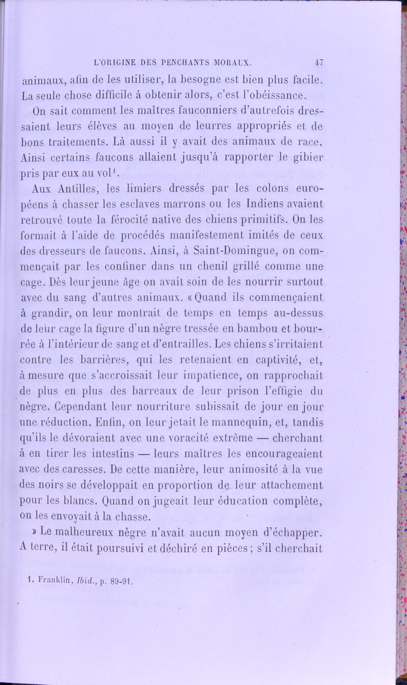 animaux, afin de les utiliser, la besogne est bien plus facile. La seule chose difficile à obtenir alors, c’est l’obéissance. Ün sait comment les maîtres fauconniers d’autrefois dres- saient leurs élèves au moyen de leurres appropriés et de bons traitements. Là aussi il y avait des animaux de race. Ainsi certains faucons allaient jusqu’à rapporter le gibier pris par eux au vol*. Aux Antilles, les limiers dressés par les colons euro- péens à chasser les esclaves marrons ou les Indiens avaient retrouvé toute la férocité native des chiens primitifs. On les formait à l’aide de procédés manifestement imités de ceux des dresseurs de faucons. Ainsi, à Saint-Domingue, on com- mençait par les confiner dans un chenil grillé comme une cage. Dès leur jeune âge on avait soin de les nouri’ir surtout avec du sang d’autres animaux. «Quand ils commençaient à grandir, on leur montrait de temps en temps au-dessus de leur cage la figure d’un nègre tressée en bambou et bour- rée à l’intérieur de sang et d’entrailles. Les chiens s’irritaient contre les barrières, qui les retenaient en captivité, et, à mesure que s’accroissait leur impatience, on rapprochait de plus en plus des barreaux de leur prison l’effigie du nègre. Cependant leur nourriture subissait de jour en jour une réduction. Enfin, on leur jetait le mannequin, et, tandis qu’ils le dévoraient avec une voracité extrême — cherchant à en tirer les intestins — leurs maîtres les encourageaient avec des caresses. De cette manière, leur animosité à la vue des noirs se développait en proportion de leur attachement pour les blancs. Quand on jugeait leur éducation complète, on les envoyait à la chasse. » Le malheureux nègre n’avait aucun moyen d’échapper. A terre, il était poursuivi et déchiré en pièces ; s’il cherchait 1. Franklin, Ibid., p. 89-91.