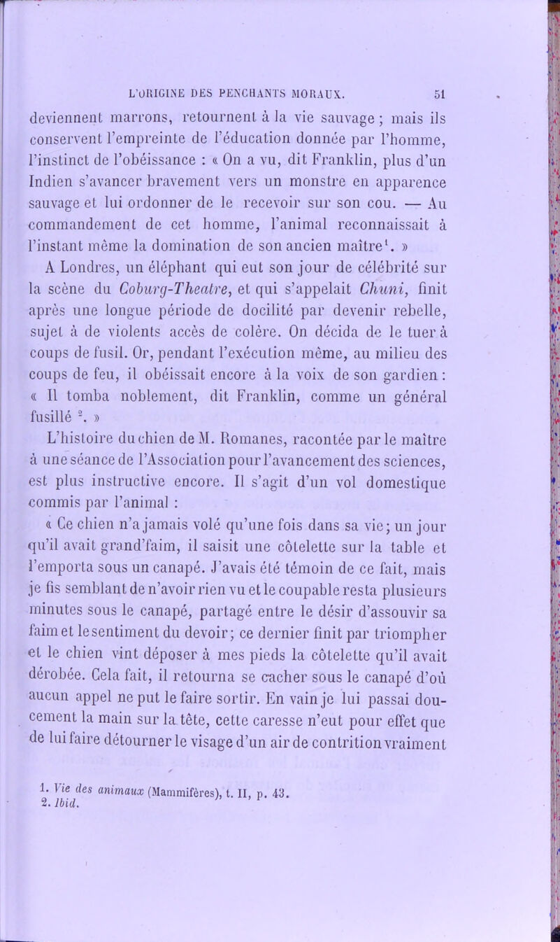 deviennent marrons, retournent à la vie sauvage ; mais ils conservent l’empreinte de l’éducation donnée par l’homme, l’instinct de l’obéissance : a On a vu, dit Franklin, plus d’un Indien s’avancer bravement vers un monstre en apparence sauvage et lui ordonner de le recevoir sur son cou. — Au commandement de cet homme, l’animal reconnaissait à l’instant même la domination de son ancien maître*. » A Londres, un éléphant qui eut son jour de célébrité sur la scène du Coburg-Theatre, et qui s’appelait Chuni, finit après une longue période de docilité par devenir rebelle, sujet à de violents accès de colère. On décida de le tuera coups de fusil. Or, pendant l’exécution même, au milieu des coups de feu, il obéissait encore à la voix de son gardien : « Il tomba noblement, dit Franklin, comme un général fusillé ■. » L’histoire du chien de M. Romanes, racontée parle maître à une séance de l’Association pour l’avancement des sciences, est plus instructive encore. Il s’agit d’un vol domestique commis par l’animal : 4 Ce chien n’a jamais volé qu’une fois dans sa vie; un jour qu’il avait grand’faim, il saisit une côtelette sur la table et l’emporta sous un canapé. J’avais été témoin de ce fait, mais je fis semblant de n’avoir rien vu et le coupable resta plusieurs minutes sous le canapé, partagé entre le désir d’assouvir sa faim et le sentiment du devoir; ce dernier finit par triompher et le chien vint déposer à mes pieds la côtelette qu’il avait dérobée. Cela fait, il retourna se cacher sous le canapé d’où aucun appel ne put le faire sortir. En vain je lui passai dou- cement la main sur la tête, cette caresse n’eut pour effet que de lui faire détourner le visage d’un air de contrition vraiment 1. ] ie des animaux (.Mammifères), t. II, p. 43. 2. Ibid. I