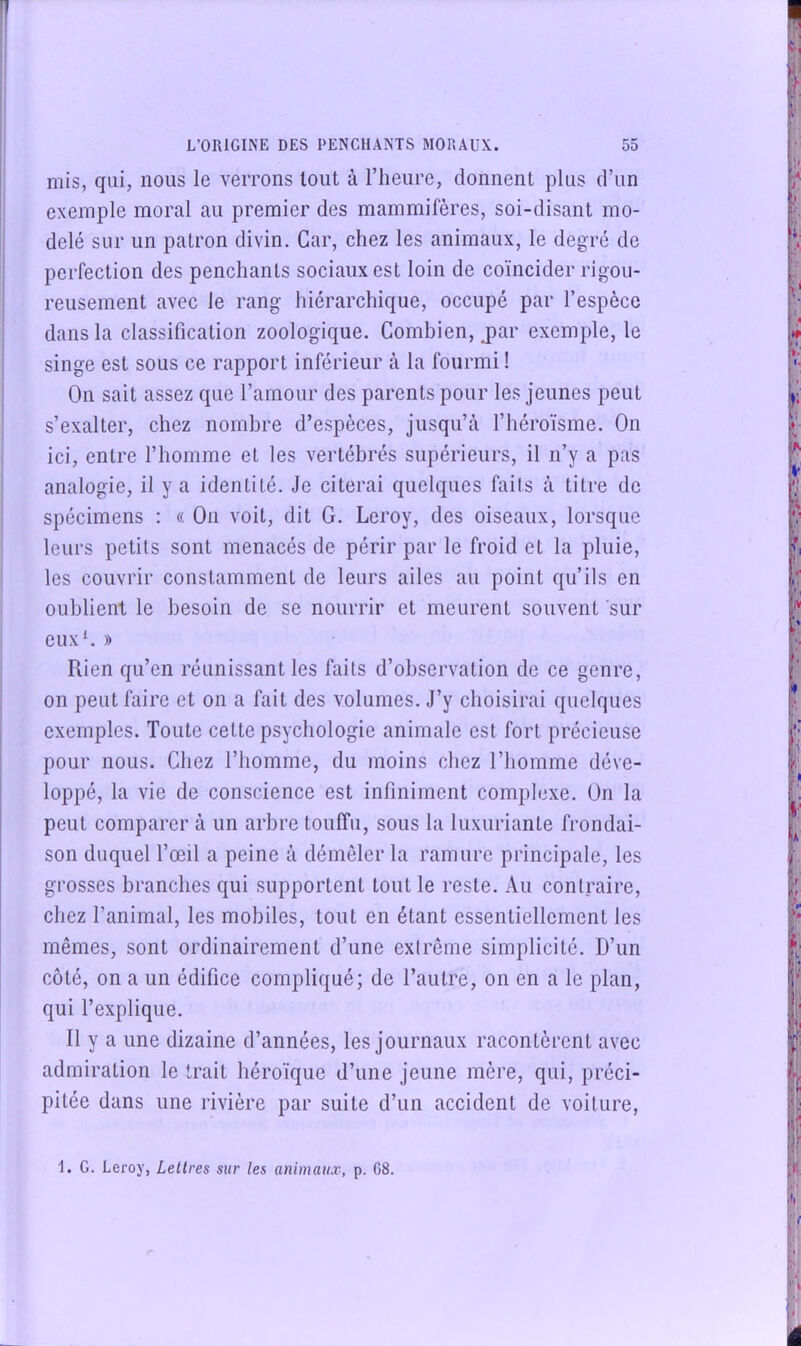 mis, qui, nous le verrons tout à l’heure, donnent plus d’un exemple moral au premier des mammifères, soi-disant mo- delé sur un patron divin. Car, chez les animaux, le degré de perfection des penchants sociaux est loin de coïncider rigou- reusement avec le rang hiérarchique, occupé par l’espèce dans la classification zoologique. Combien, jar exemple, le singe est sous ce rapport inférieur à la fourmi ! On sait assez que l’amour des parents pour les jeunes peut s’exalter, chez nombre d’espèces, jusqu’à l’héroïsme. On ici, entre l’homme et les vertébrés supérieurs, il n’y a pas analogie, il y a identité. Je citerai quelques faits à titre de spécimens : « On voit, dit G. Leroy, des oiseaux, lorsque leurs petits sont menacés de périr par le froid et la pluie, les couvrir constamment de leurs ailes au point qu’ils en oublient le besoin de se nourrir et meurent souvent sur euxL » Rien qu’en réunissant les faits d’observation de ce genre, on peut faire et on a fait des volumes. J’y choisirai quelques exemples. Toute cette psychologie animale est fort précieuse pour nous. Chez l’homme, du moins chez l’homme déve- loppé, la vie de conscience est infiniment complexe. On la peut comparer à un arbre touffu, sous la luxuriante frondai- son duquel l’œil a peine à démêler la ramure principale, les grosses branches qui supportent tout le reste. Au contraire, chez l’animal, les mobiles, tout en étant essentiellement les mêmes, sont ordinairement d’une extrême simplicité. D’un côté, on a un édifice compliqué; de l’autre, on en a le plan, qui l’explique. Il y a une dizaine d’années, les journaux racontèrent avec admiration le trait héroïque d’une jeune mère, qui, préci- pitée dans une rivière par suite d’un accident de voiture,