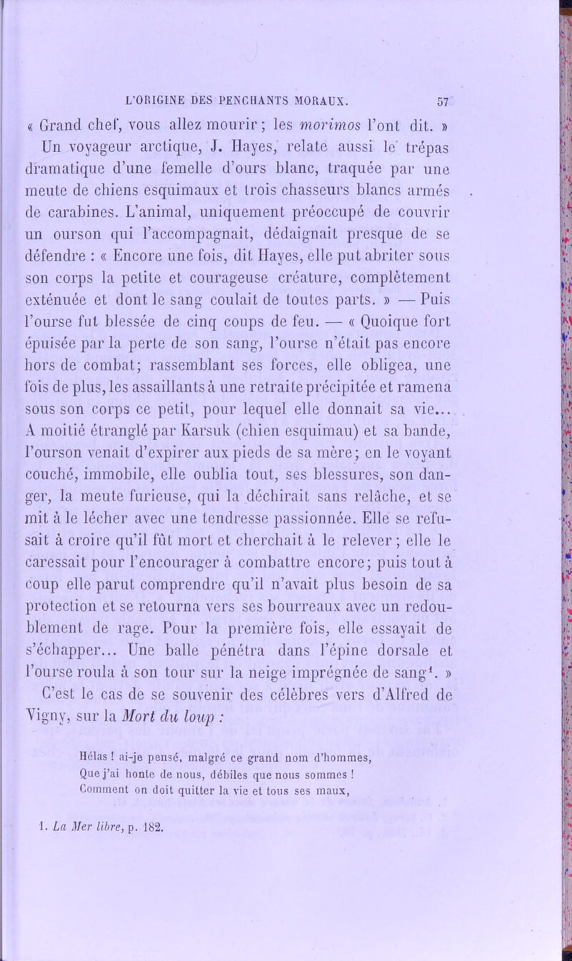 « Grand chef, vous allez mourir; les morimos l’ont dit. » Un voyageur arctique, J. Ilayes, relate aussi le' trépas dramatique d’une lémelle d’ours blanc, traquée par une meute de chiens esquimaux et trois chasseurs hlancs armés de carabines. L’animal, uniquement préoccupé de couvrir un ourson qui l’accompagnait, dédaignait presque de se défendre ; « Encore une fois, dit Ilayes, elle put abriter sous son corps la petite et courageuse créature, complètement exténuée et dont le sang coulait de toutes parts. » — Puis l’ourse fut blessée de cinq coups de feu. — « Quoique fort épuisée par la perte de son sang, l’ourse n’était pas encore hors de combat; rassemblant ses forces, elle obligea, une fois de plus, les assaillants à une retraite précipitée et ramena sous son corps ce petit, pour lequel elle donnait sa vie... A moitié étranglé par Karsuk (chien esquimau) et sa bande, l’ourson venait d’expirer aux pieds de sa mère; en le voyant couché, immobile, elle oublia tout, ses blessures, son dan- ger, la meule furieuse, qui la déchirait sans relâche, et se mit à le lécher avec une tendresse passionnée. Elle se refu- sait à croire qu’il fût mort et cherchait à le relever ; elle le caressait pour l’encourager à combattre encore; puis tout à coup elle parut comprendre qu’il n’avait plus besoin de sa protection et se retourna vers ses bourreaux avec un redou- blement de rage. Pour la première fois, elle essayait de s’échapper... Une balle pénétra dans l’épine dorsale et l’ourse roula à son tour sur la neige imprégnée de sang*. » C’est le cas de se souvenir des célèbres vers d’Alfred de Vigny, sur la Mort du loup : Hélas ! ai-je pensé, malgré ce grand nom d’hommes, Que j’ai honle de nous, débiles que nous sommes ! Comment on doit quitter la vie et tous ses maux. 1. La Mer libre, p. 182.