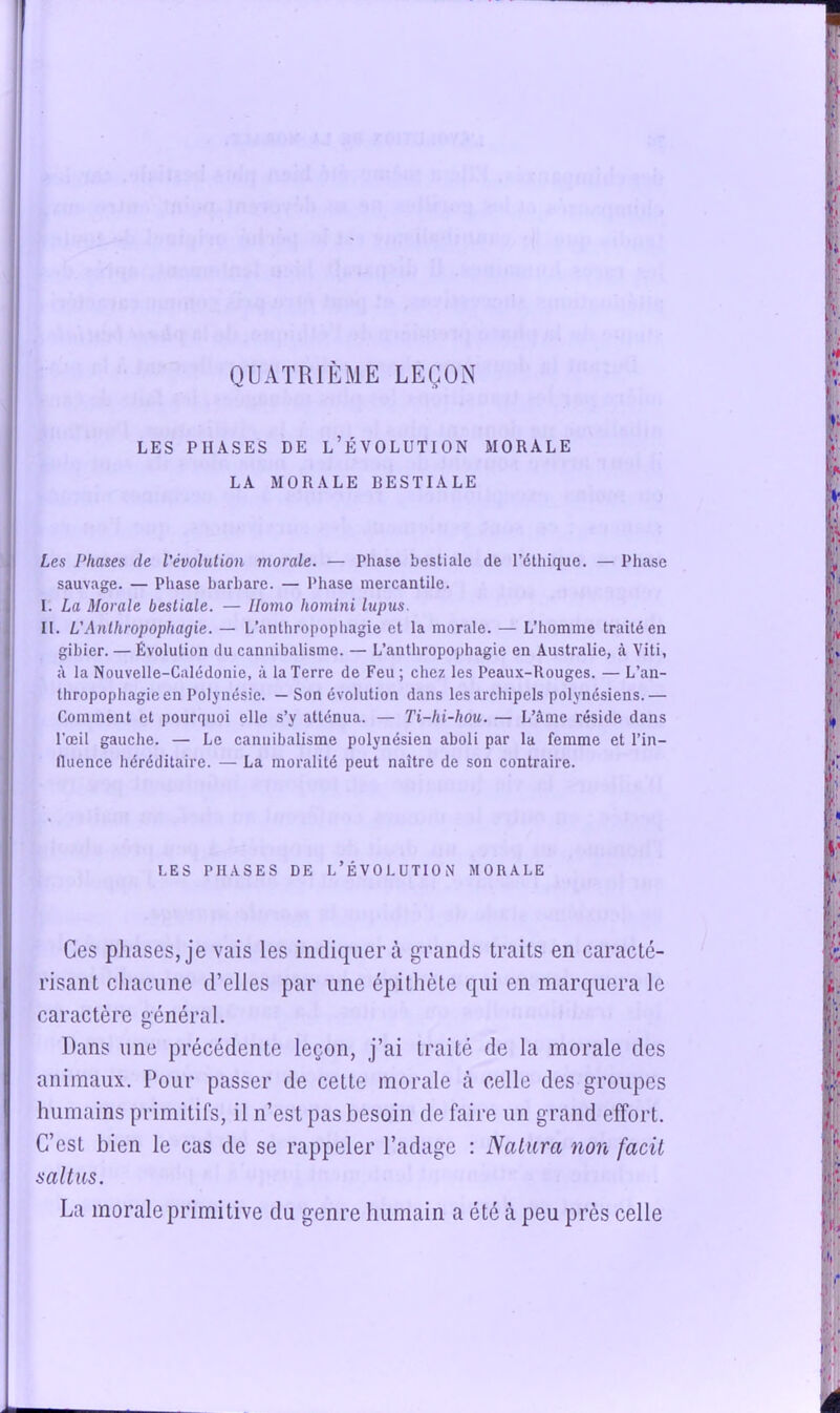 QUATRIÈME LEÇON LES PHASES DE l’ÉVOLUTION MORALE LA MORALE BESTIALE Les Phases de l'évolution morale. — Phase bestiale de l’éthique. — Phase sauvage. — Phase barbare. — Phase mercantile. I. La Morale bestiale. — Homo homini lupus. II. L'Anthropophagie. — L’anthropophagie et la morale. — L’homme traité en gibier. — Évolution du cannibalisme. — L’anthropophagie en Australie, à Viti, à la Nouvelle-Calédonie, à la Terre de Feu ; chez les Peaux-Rouges. — L’an- thropophagie en Polynésie. — Son évolution dans les archipels polynésiens.— Comment et pourquoi elle s’y atténua. — Ti-hi-hou. — L’âme réside dans l’œil gauche. — Le cannibalisme polynésien aboli par la femme et l’in- fluence héréditaire. — La moralité peut naître de son contraire. LES PHASES DE L’ÉVOLUTION MORALE Ces pliases, je vais les indiquera grands traits en caracté- risant chacune d’elles par une épithète qui en marquera le caractère général. Dans une précédente leçon, j’ai traité de la morale des animaux. Pour passer de cette morale à celle des groupes humains primitifs, il n’est pas besoin de faire un grand effort. C’est bien le cas de se rappeler l’adage : Nalura non facit salins. La morale primitive du genre humain a été à peu près celle