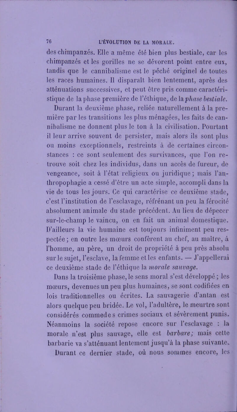 des chimpanzés. Elle a meme été bien plus bestiale, car les chimpanzés et les gorilles ne se dévorent point entre eux, tandis que le cannibalisme est le péché originel de toutes les races humaines. Il disparaît bien lenlemcnt, après des atténuations successives, et peut être pris comme caractéri- stique de la phase première de l’éthique, delap/mse bestiale. Durant la deuxième phase, reliée naturellement à la pre- mière par les transitions les plus ménagées, les faits de can- nibalisme ne donnent plus le ton à la civilisation. Pourtant il leur arrive souvent de persister, mais alors ils sont plus ou moins exceptionnels, restreints à de certaines circon- stances : ce sont seulement des survivances, que l’on re- trouve soit chez les individus, dans un accès de fureur, de vengeance, soit à l’état religieux ou juridique; mais l’an- thropophagie a cessé d’être un acte simple, accompli dans la vie de tous les jours. Ce qui caractérise ce deuxième stade, c’est l’institution de l’esclavage, réfrénant un peu la férocité absolument animale du stade précédent. Au lieu de dépecer sur-le-champ le vaincu, on en fait un animal domestique. D’ailleurs la vie humaine est toujours infiniment peu res- pectée; en outre les mœurs confèrent au chef, au maître, à l’homme, au père, un droit de propriété à peu près absolu sur le sujet, l’esclave, la femme et les enfants. — J’appellerai ce deuxième stade de l’éthique la morale sauvage. Dans la troisième phase, le sens moral s’est développé ; les mœurs, devenues un peu plus humaines, se sont codifiées en lois traditionnelles ou écrites. La sauvagerie d’antan est alors quelque peu bridée. Le vol, l’adultère, le meurtre sont considérés commodes crimes sociaux et sévèrement punis. Néanmoins la société repose encore sur l’esclavage : la morale n’est plus sauvage, elle est barbare; mais celto barbarie va s’atténuant lentement jusqu’à la phase suivante. Durant ce dernier stade, où nous sommes encore, les