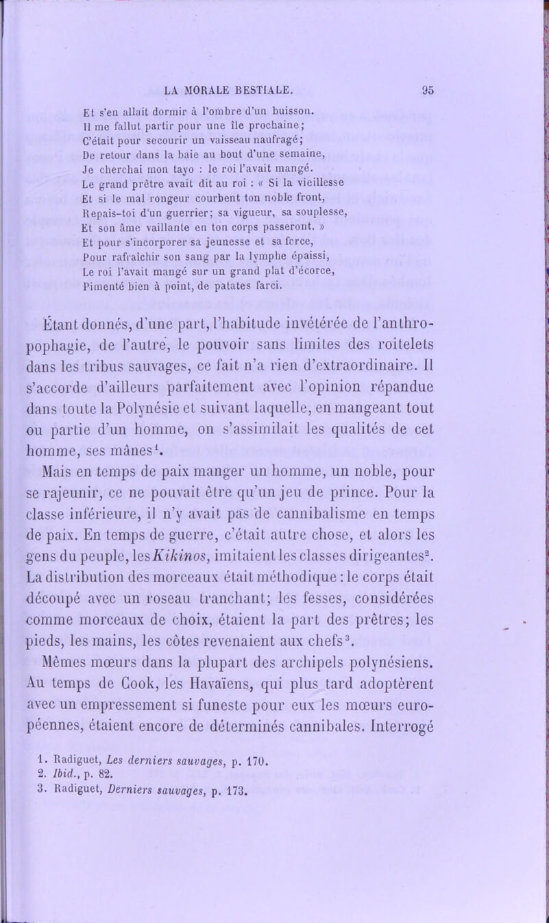 Et s’en allait dormir à l’ombre d’un buisson. Il me fallut partir pour une île prochaine; C’était pour secourir un vaisseau naufragé; De retour dans la baie au bout d’une semaine, Je cberchai mon tayo ; le roi l’avait mangé. Le grand prêtre avait dit au roi : <i Si la vieillesse Et si le mal rongeur courbent ton noble front, llepais-toi d’un guerrier; sa vigueur, sa souplesse. Et son âme vaillante en ton corps passeront. » Et pour s’incorporer sa jeunesse et sa force. Pour rafraicbir son sang par la lympbe épaissi. Le roi l’avait mangé sur un grand plat d’écorce. Pimenté bien à point, de patates farci. Étant donnés, d’une part, riiabitude invétérée de l’anthro- pophayie, de l’autre, le pouvoir sans limites des roitelets dans les tribus sauvages, ce fait n’a rien d’extraordinaire. 11 s’accorde d’ailleurs parfaitement avec l’opinion répandue dans toute la Polynésie et suivant laquelle, en mangeant tout ou partie d’un bomme, on s’assimilait les qualités de cet bomme, ses mânes*. Mais en temps de paix manger un bomme, un noble, pour se rajeunir, ce ne pouvait être qu’un jeu de prince. Pour la classe inférieure, il n’y avait pas de cannibalisme en temps de paix. En temps de guerre, c’était autre chose, et alors les gens du peuple, \esKikmos, imitaient les classes dirigeantes®. La distribution des morceaux était méthodique : le corps était découpé avec un roseau tranchant; les fesses, considérées comme morceaux de choix, étaient la part des prêtres; les ‘ pieds, les mains, les côtes revenaient aux chefs®. Mêmes mœurs dans la plupart des archipels polynésiens. Au temps de Cook, les Ilavaïens, qui plus tard adoptèrent j avec un empressement si funeste pour eux les mœurs euro- j péennes, étaient encore de déterminés cannibales. Interrogé 1. Radiguet, Les derniers sauvages, p. 170. 2. Ibid., p. 82. 3. Radiguet, Derniers sauvages, p. 173.