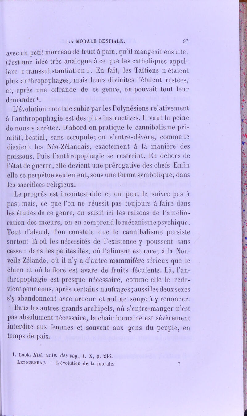 avec un petit morceau de fruit à pain, qu’il mangeait ensuite. C’est une idée très analogue à ce que les catholiques appel- lent «transsubstantiation». En fait, les Taïtiens n’étaient plus anthropophages, mais leurs divinités l’étaient restées, et, après une offrande de ce genre, on pouvait tout leur demander L’évolution mentale subie par les Polynésiens relativement à l’anthropophagie est des plus instructives. 11 vaut la peine de nous y arrêter. D’abord on pratique le cannibalisme pri- mitif, bestial, sans scrupule; on s’entre-dévore, comme le disaient les Néo-Zélandais, exactement à la manière des poissons. Puis l’anthropophagie se restreint. En dehors de l’état de guerre, elle devient une prérogative des chefs. Enfin elle se perpétue seulement, sous une forme symbolique, dans les sacrifices religieux. Le progrès est incontestable et on peut le suivre pas à pas; mais, ce que l’on ne réussit pas toujours à faire dans les études de ce genre, on saisit ici les raisons de l’amélio- ration des mœurs, on eu comprend le mécanismepsychique. Tout d’abord, l’on constate que le cannibalisme persiste surtout là où les nécessités de l’existence y poussent sans cesse : dans les petites îles, où l’aliment est rare; à la Nou- velle-Zélande, où il n’y a d’autre mammifère sérieux que le chien et où la flore est avare de fruits féculents. Là, l’an- thropophagie est presque nécessaire, comme elle le rede- vient pour nous, après certains naufrages; aussi les deux sexes s’y abandonnent avec ardeur et nul ne songe à y renoncer. Dans les autres grands archipels, où s’entre-manger n’est pas absolument nécessaire, la chair humaine est sévèrement interdite aux femmes et souvent aux gens du peuple, en temps de paix. 1. Cook. Ilist. univ. des voy., t. X, p. 24G. Letourneau. — L’évolution de la morale. 7